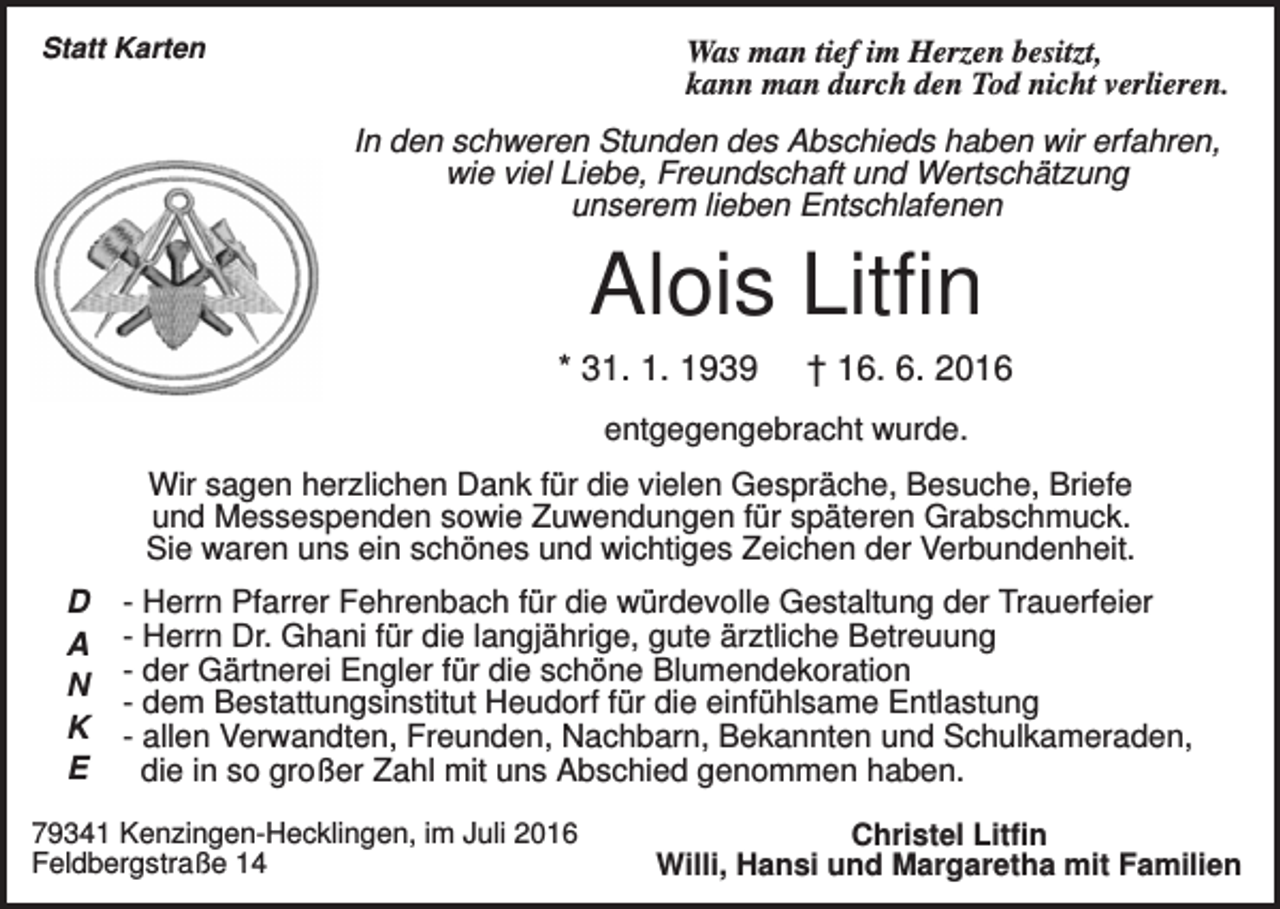 <p>Statt Karten</p><p>Was man tief im Herzen besitzt,<br />kann man durch den Tod nicht verlieren.<br />In den schweren Stunden des Abschieds haben wir erfahren,<br />wie viel Liebe, Freundschaft und Wertschätzung<br />unserem lieben Entschlafenen</p><p>Alois Litfin<br />* 31. 1. 1939</p><p>† 16. 6. 2016</p><p>entgegengebracht wurde.<br />Wir sagen herzlichen Dank für die vielen Gespräche, Besuche, Briefe<br />und Messespenden sowie Zuwendungen für späteren Grabschmuck.<br />Sie waren uns ein schönes und wichtiges Zeichen der Verbundenheit.<br />D<br />A<br />N<br />K<br />E</p><p>- Herrn Pfarrer Fehrenbach für die würdevolle Gestaltung der Trauerfeier<br />- Herrn Dr. Ghani für die langjährige, gute ärztliche Betreuung<br />- der Gärtnerei Engler für die schöne Blumendekoration<br />- dem Bestattungsinstitut Heudorf für die einfühlsame Entlastung<br />- allen Verwandten, Freunden, Nachbarn, Bekannten und Schulkameraden,<br />die in so großer Zahl mit uns Abschied genommen haben.</p><p>79341 Kenzingen-Hecklingen, im Juli 2016<br />Feldbergstraße 14</p><p>Christel Litfin<br />Willi, Hansi und Margaretha mit Familien</p>