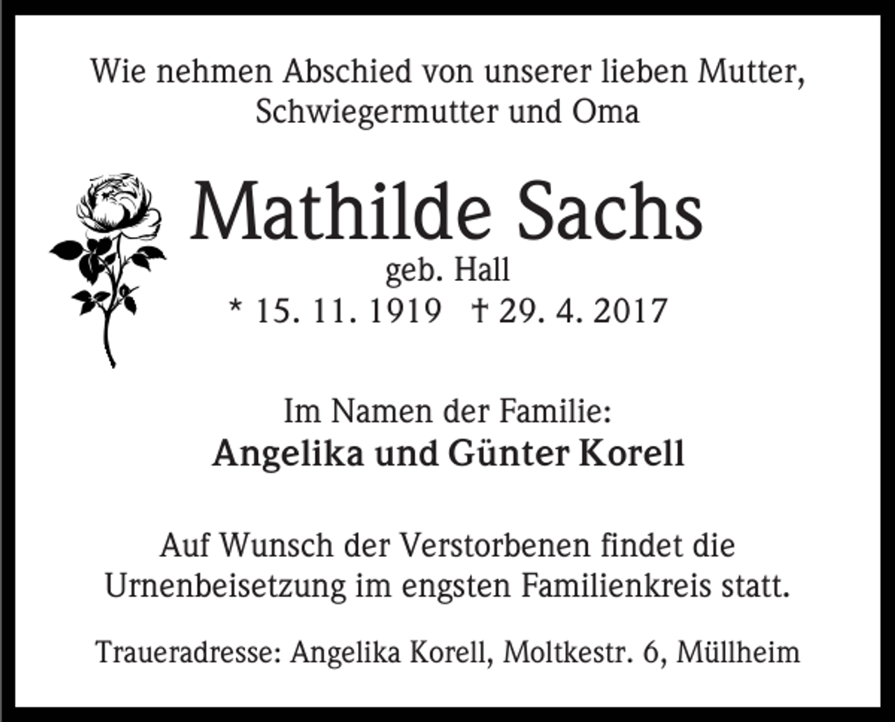 <p>Wie nehmen Abschied von unserer lieben Mutter,<br />Schwiegermutter und Oma</p><p>Mathilde Sachs<br />geb. Hall<br />* 15. 11. 1919 † 29. 4. 2017</p><p>Im Namen der Familie:<br />Angelika und Günter Korell<br />Auf Wunsch der Verstorbenen findet die<br />Urnenbeisetzung im engsten Familienkreis statt.<br />Traueradresse: Angelika Korell, Moltkestr. 6, Müllheim</p>