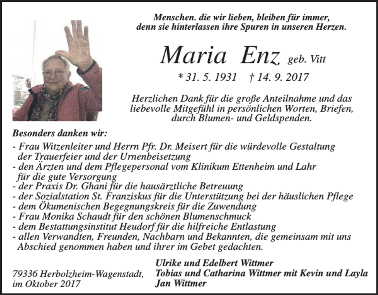 <p>Menschen. die wir lieben, bleiben für immer,<br />denn sie hinterlassen ihre Spuren in unseren Herzen.</p><p>Maria Enz geb. Vitt<br />* 31. 5. 1931</p><p>† 14. 9. 2017</p><p>Herzlichen Dank für die große Anteilnahme und das<br />liebevolle Mitgefühl in persönlichen Worten, Briefen,<br />durch Blumen- und Geldspenden.<br />Besonders danken wir:<br />- Frau Witzenleiter und Herrn Pfr. Dr. Meisert für die würdevolle Gestaltung<br />der Trauerfeier und der Urnenbeisetzung<br />- den Ärzten und dem Pflegepersonal vom Klinikum Ettenheim und Lahr<br />für die gute Versorgung<br />- der Praxis Dr. Ghani für die hausärztliche Betreuung<br />- der Sozialstation St. Franziskus für die Unterstützung bei der häuslichen Pflege<br />- dem Ökumenischen Begegnungskreis für die Zuwendung<br />- Frau Monika Schaudt für den schönen Blumenschmuck<br />- dem Bestattungsinstitut Heudorf für die hilfreiche Entlastung<br />- allen Verwandten, Freunden, Nachbarn und Bekannten, die gemeinsam mit uns<br />Abschied genommen haben und ihrer im Gebet gedachten.<br />79336 Herbolzheim-Wagenstadt,<br />im Oktober 2017</p><p>Ulrike und Edelbert Wittmer<br />Tobias und Catharina Wittmer mit Kevin und Layla<br />Jan Wittmer</p>