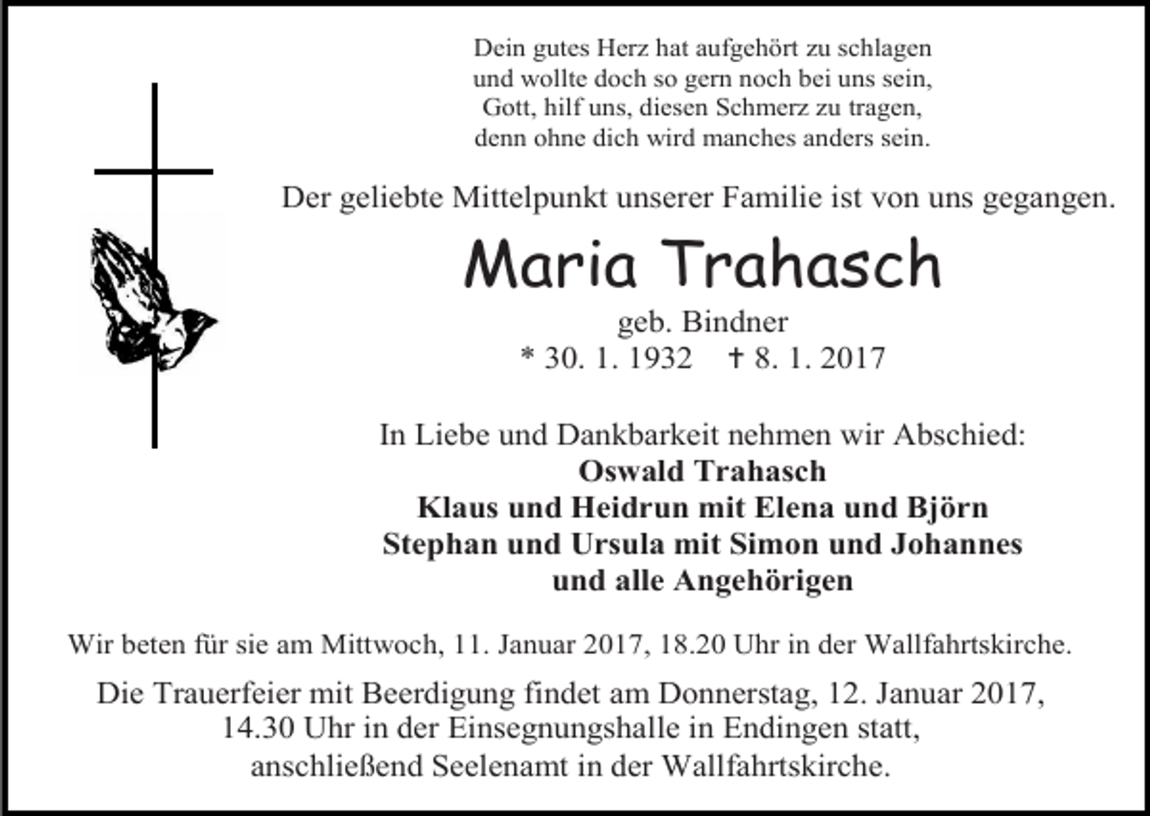 <p>Dein gutes Herz hat aufgehört zu schlagen<br />und wollte doch so gern noch bei uns sein,<br />Gott, hilf uns, diesen Schmerz zu tragen,<br />denn ohne dich wird manches anders sein.</p><p>Der geliebte Mittelpunkt unserer Familie ist von uns gegangen.</p><p>Maria Trahasch<br />geb. Bindner<br />* 30. 1. 1932  8. 1. 2017<br />In Liebe und Dankbarkeit nehmen wir Abschied:<br />Oswald Trahasch<br />Klaus und Heidrun mit Elena und Björn<br />Stephan und Ursula mit Simon und Johannes<br />und alle Angehörigen<br />Wir beten für sie am Mittwoch, 11. Januar 2017, 18.20 Uhr in der Wallfahrtskirche.</p><p>Die Trauerfeier mit Beerdigung findet am Donnerstag, 12. Januar 2017,<br />14.30 Uhr in der Einsegnungshalle in Endingen statt,<br />anschließend Seelenamt in der Wallfahrtskirche.</p>
