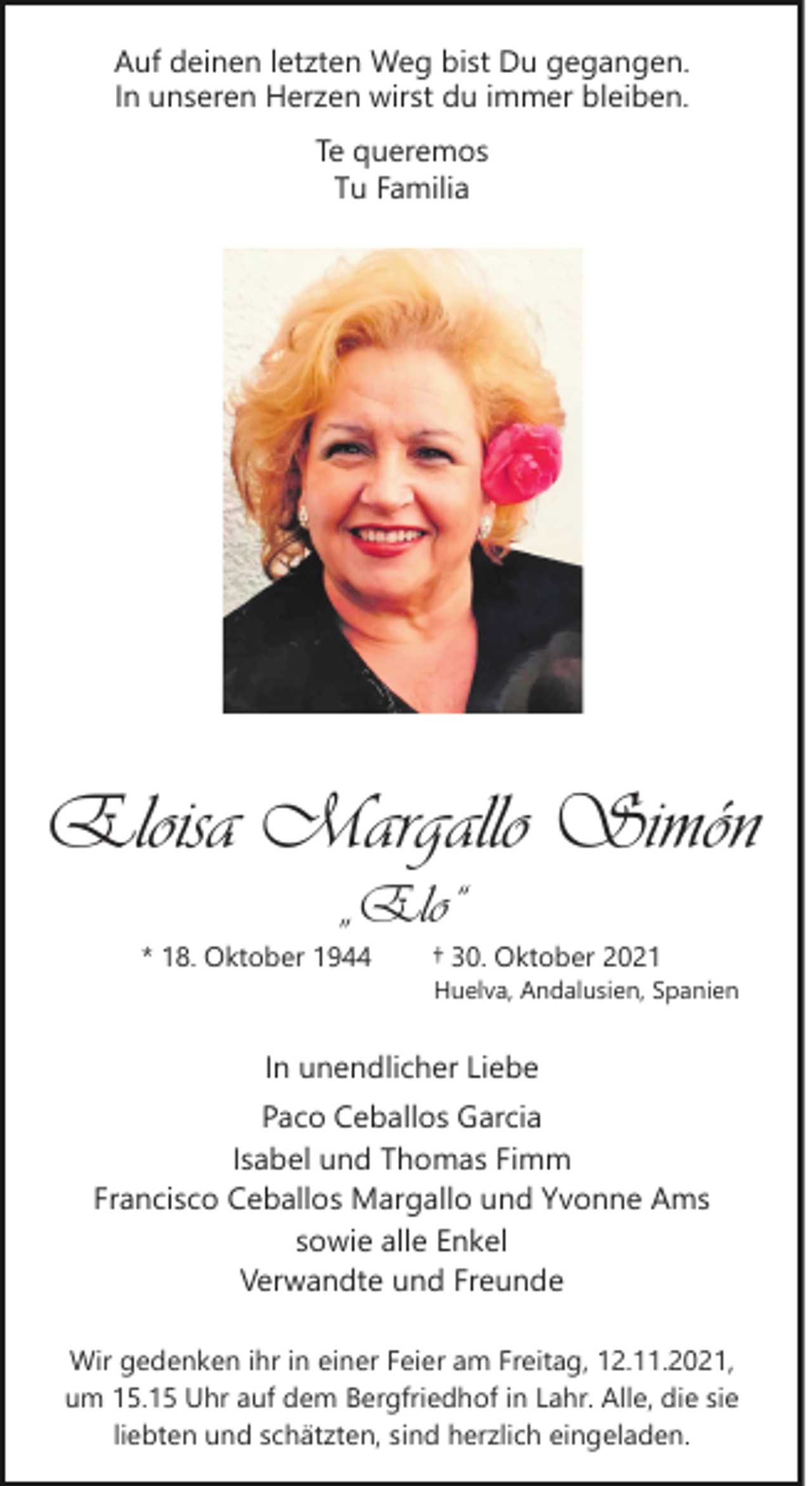 <p>Auf deinen letzten Weg bist Du gegangen.<br />In unseren Herzen wirst du immer bleiben.<br />Te queremos<br />Tu Familia</p><p>Eloisa Margallo Simón<br />„Elo“</p><p>* 18. Oktober 1944</p><p>† 30. Oktober 2021</p><p>Huelva, Andalusien, Spanien</p><p>In unendlicher Liebe<br />Paco Ceballos Garcia<br />Isabel und Thomas Fimm<br />Francisco Ceballos Margallo und Yvonne Ams<br />sowie alle Enkel<br />Verwandte und Freunde<br />Wir gedenken ihr in einer Feier am Freitag, 12.11.2021,<br />um 15.15 Uhr auf dem Bergfriedhof in Lahr. Alle, die sie<br />liebten und schätzten, sind herzlich eingeladen.</p>