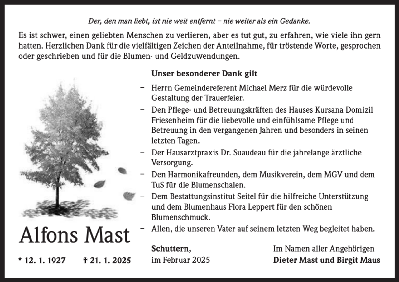 <p>Der, den man liebt, ist nie weit entfernt – nie weiter als ein Gedanke.</p><p>Es ist schwer, einen geliebten Menschen zu verlieren, aber es tut gut, zu erfahren, wie viele ihn gern<br />hatten. Herzlichen Dank für die vielfältigen Zeichen der Anteilnahme, für tröstende Worte, gesprochen<br />oder geschrieben und für die Blumen- und Geldzuwendungen.<br />Unser besonderer Dank gilt</p><p>Alfons Mast<br />* 12. 1. 1927 † 21. 1. 2025</p><p>− Herrn Gemeindereferent Michael Merz für die würdevolle<br />Gestaltung der Trauerfeier.<br />− Den Pflege- und Betreuungskräften des Hauses Kursana Domizil<br />Friesenheim für die liebevolle und einfühlsame Pflege und<br />Betreuung in den vergangenen Jahren und besonders in seinen<br />letzten Tagen.<br />− Der Hausarztpraxis Dr. Suaudeau für die jahrelange ärztliche<br />Versorgung.<br />− Den Harmonikafreunden, dem Musikverein, dem MGV und dem<br />TuS für die Blumenschalen.<br />− Dem Bestattungsinstitut Seitel für die hilfreiche Unterstützung<br />und dem Blumenhaus Flora Leppert für den schönen<br />Blumenschmuck.<br />− Allen, die unseren Vater auf seinem letzten Weg begleitet haben.<br />Schuttern,<br />im Februar 2025</p><p>Im Namen aller Angehörigen<br />Dieter Mast und Birgit Maus</p>
