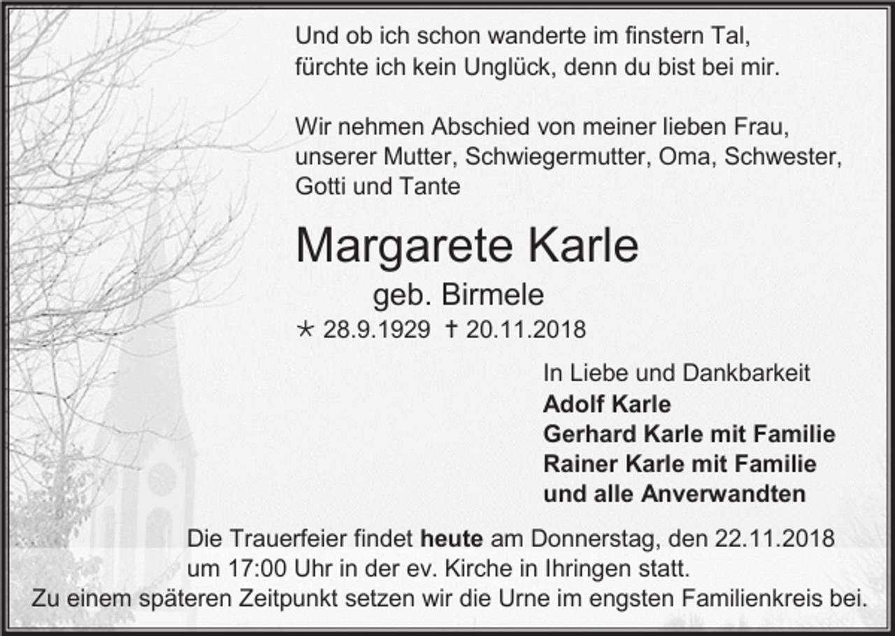 <p>Und ob ich schon wanderte im finstern Tal,<br />fürchte ich kein Unglück, denn du bist bei mir.<br />Wir nehmen Abschied von meiner lieben Frau,<br />unserer Mutter, Schwiegermutter, Oma, Schwester,<br />Gotti und Tante</p><p>Margarete Karle<br />geb. Birmele<br /> 28.9.1929  20.11.2018<br />In Liebe und Dankbarkeit<br />Adolf Karle<br />Gerhard Karle mit Familie<br />Rainer Karle mit Familie<br />und alle Anverwandten<br />Die Trauerfeier findet heute am Donnerstag, den 22.11.2018<br />um 17:00 Uhr in der ev. Kirche in Ihringen statt.<br />Zu einem späteren Zeitpunkt setzen wir die Urne im engsten Familienkreis bei.</p>