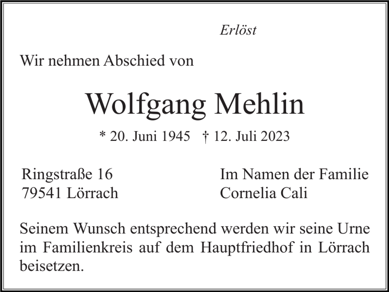 <p>Erlöst</p><p>Wir nehmen Abschied von</p><p>Wolfgang Mehlin<br />* 20. Juni 1945 † 12. Juli 2023</p><p>Ringstraße 16<br />79541 Lörrach</p><p>Im Namen der Familie<br />Cornelia Cali</p><p>Seinem Wunsch entsprechend werden wir seine Urne<br />im Familienkreis auf dem Hauptfriedhof in Lörrach<br />beisetzen.</p>