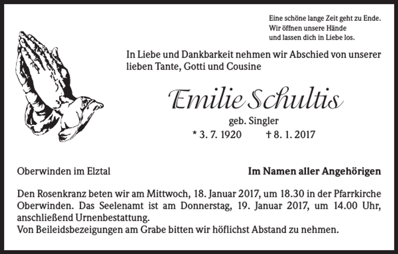 <p>Eine schöne lange Zeit geht zu Ende.<br />Wir öffnen unsere Hände<br />und lassen dich in Liebe los.</p><p>In Liebe und Dankbarkeit nehmen wir Abschied von unserer<br />lieben Tante, Gotti und Cousine</p><p>Emilie Schultis<br />geb. Singler<br />* 3. 7. 1920<br />† 8. 1. 2017<br />Oberwinden im Elztal</p><p>Im Namen aller Angehörigen</p><p>Den Rosenkranz beten wir am Mittwoch, 18. Januar 2017, um 18.30 in der Pfarrkirche<br />Oberwinden. Das Seelenamt ist am Donnerstag, 19. Januar 2017, um 14.00 Uhr,<br />anschließend Urnenbestattung.<br />Von Beileidsbezeigungen am Grabe bitten wir höflichst Abstand zu nehmen.</p>