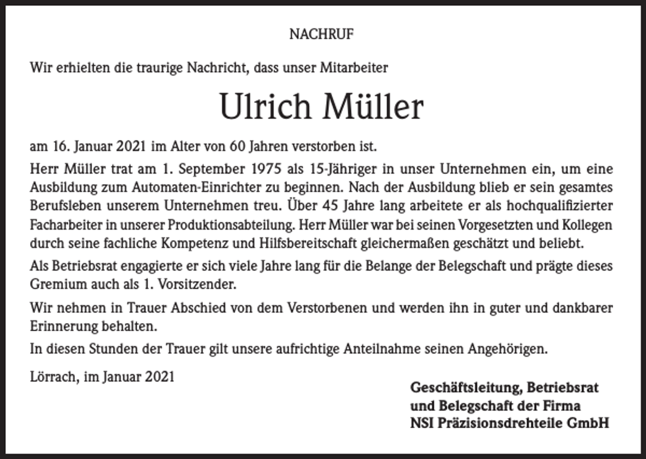 <p>NACHRUF<br />Wir erhielten die traurige Nachricht, dass unser Mitarbeiter</p><p>Ulrich Müller<br />am 16. Januar 2021 im Alter von 60 Jahren verstorben ist.<br />Herr Müller trat am 1. September 1975 als 15-Jähriger in unser Unternehmen ein, um eine<br />Ausbildung zum Automaten-Einrichter zu beginnen. Nach der Ausbildung blieb er sein gesamtes<br />Berufsleben unserem Unternehmen treu. Über 45 Jahre lang arbeitete er als hochqualifizierter<br />Facharbeiter in unserer Produktionsabteilung. Herr Müller war bei seinen Vorgesetzten und Kollegen<br />durch seine fachliche Kompetenz und Hilfsbereitschaft gleichermaßen geschätzt und beliebt.<br />Als Betriebsrat engagierte er sich viele Jahre lang für die Belange der Belegschaft und prägte dieses<br />Gremium auch als 1. Vorsitzender.<br />Wir nehmen in Trauer Abschied von dem Verstorbenen und werden ihn in guter und dankbarer<br />Erinnerung behalten.<br />In diesen Stunden der Trauer gilt unsere aufrichtige Anteilnahme seinen Angehörigen.<br />Lörrach, im Januar 2021</p><p>Geschäftsleitung, Betriebsrat<br />und Belegschaft der Firma<br />NSI Präzisionsdrehteile GmbH</p>