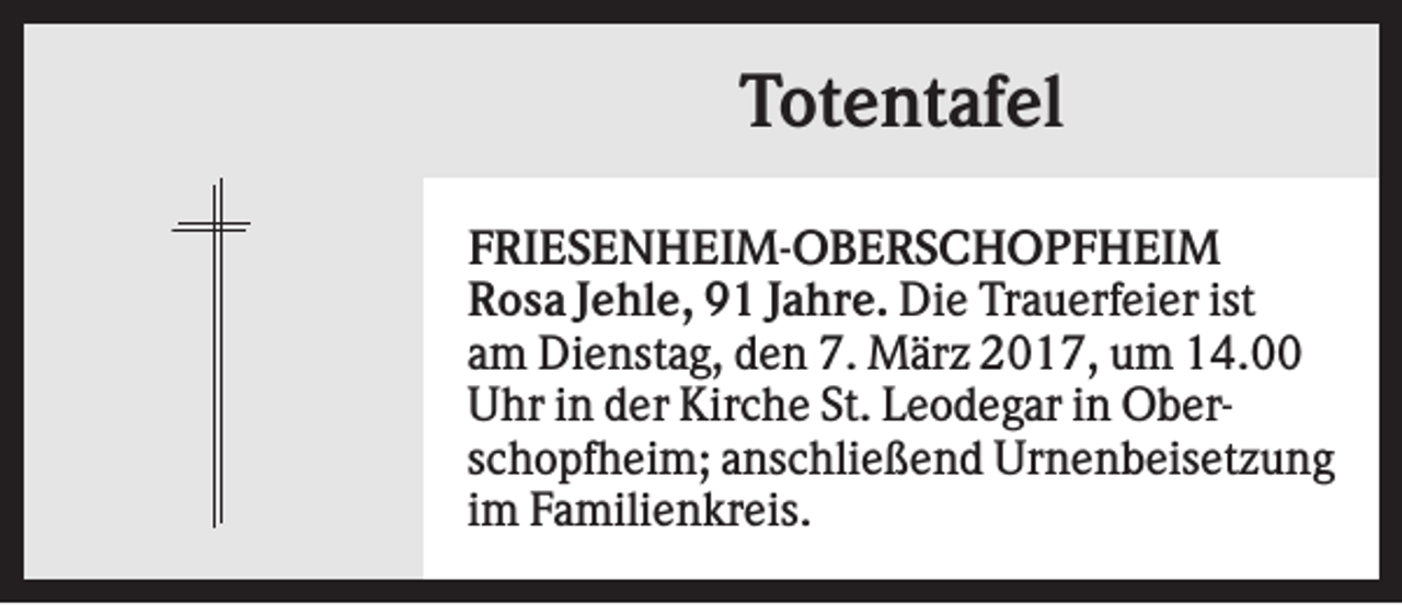 <p>Totentafel<br />FRIESENHEIM-OBERSCHOPFHEIM<br />Rosa Jehle, 91 Jahre. Die Trauerfeier ist<br />am Dienstag, den 7. März 2017, um 14.00<br />Uhr in der Kirche St. Leodegar in Oberschopfheim; anschließend Urnenbeisetzung<br />im Familienkreis.</p>