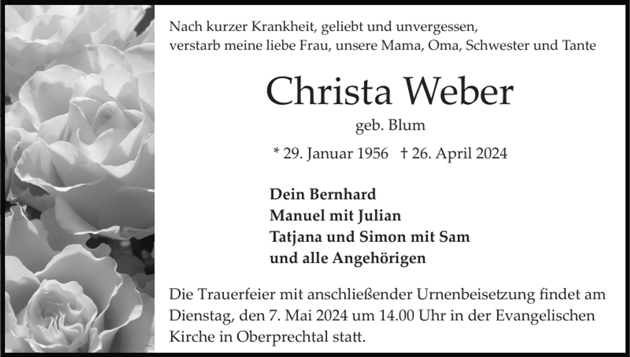 <p>Nach kurzer Krankheit, geliebt und unvergessen,<br />verstarb meine liebe Frau, unsere Mama, Oma, Schwester und Tante</p><p>Christa Weber<br />geb. Blum<br />* 29. Januar 1956 † 26. April 2024<br />Dein Bernhard<br />Manuel mit Julian<br />Tatjana und Simon mit Sam<br />und alle Angehörigen<br />Die Trauerfeier mit anschließender Urnenbeise�ung ﬁndet am<br />Dienstag, den 7. Mai 2024 um 14.00 Uhr in der Evangelischen<br />Kirche in Oberprechtal sta�.</p>