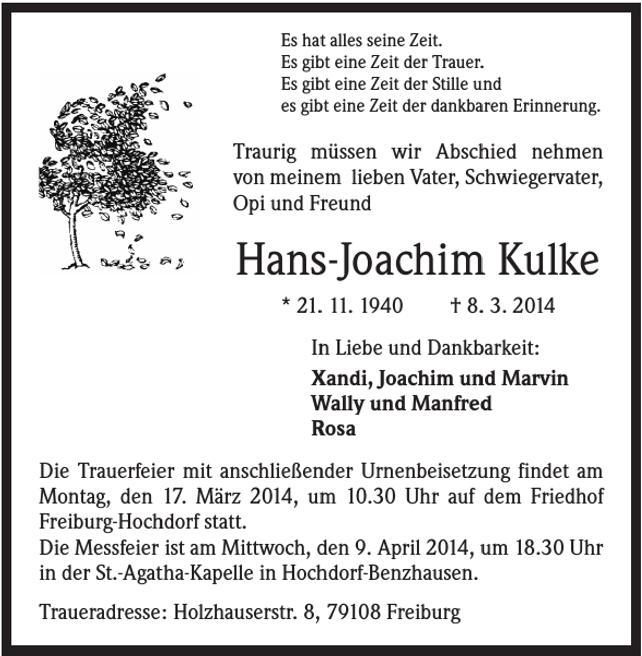 <p>Es hat alles seine Zeit.<br />Es gibt eine Zeit der Trauer.<br />Es gibt eine Zeit der Stille und<br />es gibt eine Zeit der dankbaren Erinnerung.</p><p>Traurig müssen wir Abschied nehmen<br />von meinem lieben Vater, Schwiegervater,<br />Opi und Freund</p><p>Hans-Joachim Kulke<br />* 21. 11. 1940</p><p>† 8. 3. 2014</p><p>In Liebe und Dankbarkeit:<br />Xandi, Joachim und Marvin<br />Wally und Manfred<br />Rosa<br />Die Trauerfeier mit anschließender Urnenbeisetzung findet am<br />Montag, den 17. März 2014, um 10.30 Uhr auf dem Friedhof<br />Freiburg-Hochdorf statt.<br />Die Messfeier ist am Mittwoch, den 9. April 2014, um 18.30 Uhr<br />in der St.-Agatha-Kapelle in Hochdorf-Benzhausen.<br />Traueradresse: Holzhauserstr. 8, 79108 Freiburg</p>