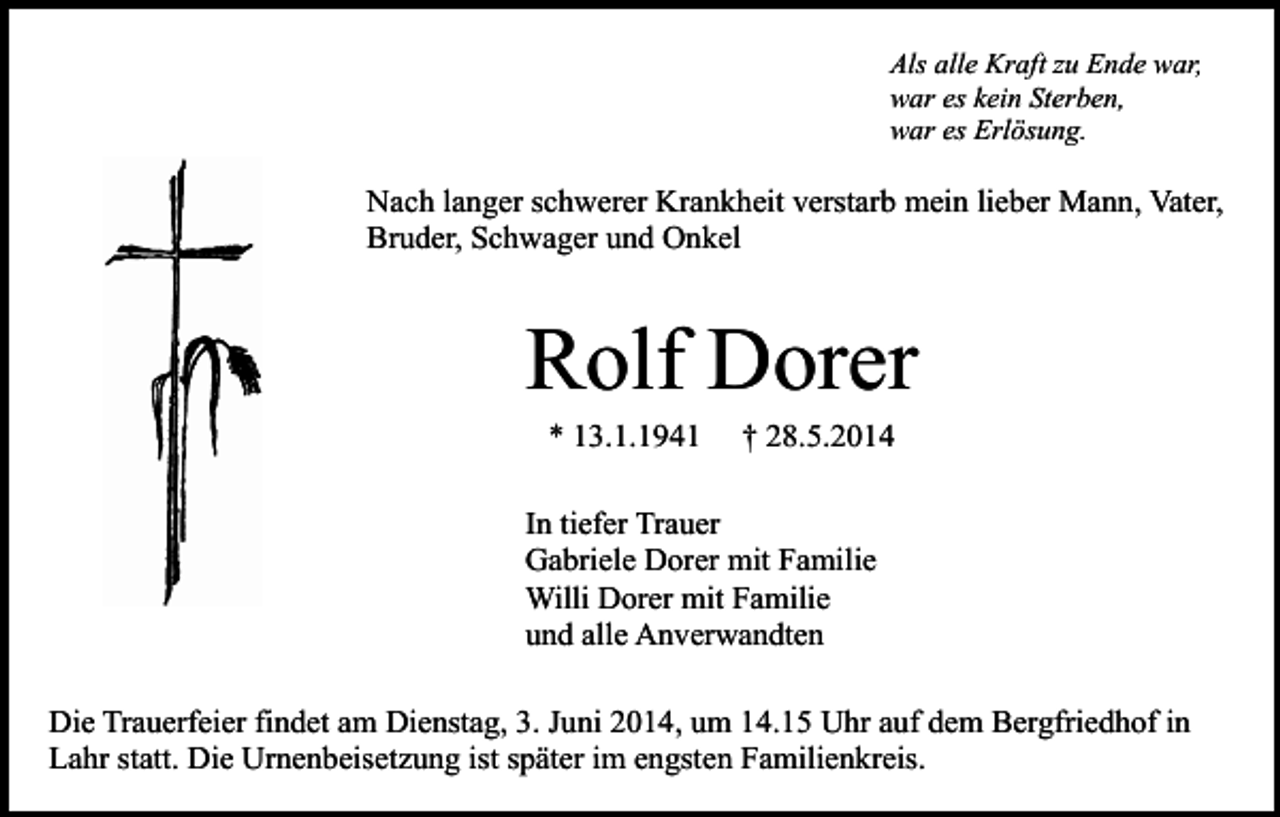 <p>Als alle Kraft zu Ende war,<br />war es kein Sterben,<br />war es Erlösung.</p><p>Nach langer schwerer Krankheit verstarb mein lieber Mann, Vater,<br />Bruder, Schwager und Onkel</p><p>Rolf Dorer<br />* 13.1.1941</p><p>† 28.5.2014</p><p>In tiefer Trauer<br />Gabriele Dorer mit Familie<br />Willi Dorer mit Familie<br />und alle Anverwandten<br />Die Trauerfeier findet am Dienstag, 3. Juni 2014, um 14.15 Uhr auf dem Bergfriedhof in<br />Lahr statt. Die Urnenbeisetzung ist später im engsten Familienkreis.</p>
