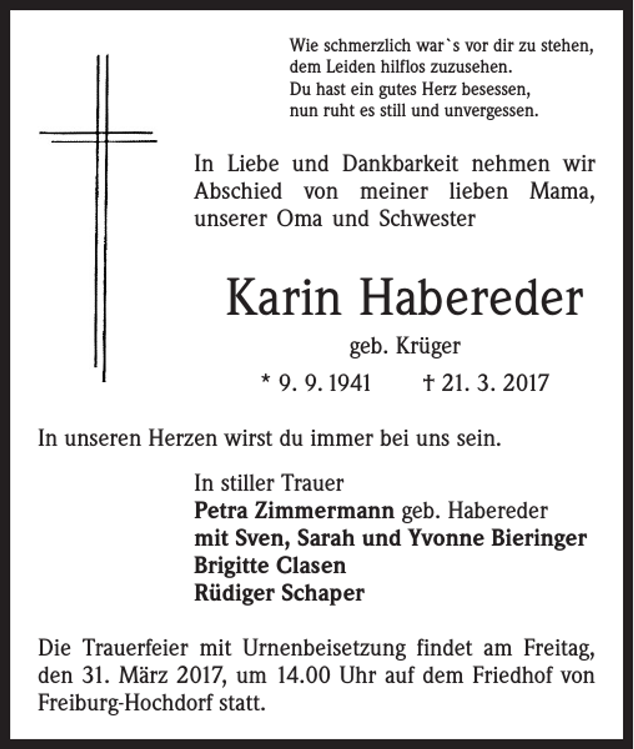 <p>Wie schmerzlich war`s vor dir zu stehen,<br />dem Leiden hilflos zuzusehen.<br />Du hast ein gutes Herz besessen,<br />nun ruht es still und unvergessen.</p><p>In Liebe und Dankbarkeit nehmen wir<br />Abschied von meiner lieben Mama,<br />­unserer Oma und Schwester</p><p>Karin Habereder<br />geb. Krüger<br />* 9. 9. 1941 † 21. 3. 2017<br />In unseren Herzen wirst du immer bei uns sein.<br />In stiller Trauer<br />Petra Zimmermann geb. Habereder<br />mit Sven, Sarah und Yvonne Bieringer<br />Brigitte Clasen<br />Rüdiger Schaper<br />Die Trauerfeier mit Urnenbeisetzung findet am Freitag,<br />den 31. März 2017, um 14.00 Uhr auf dem Friedhof von<br />Freiburg-Hochdorf statt.</p>