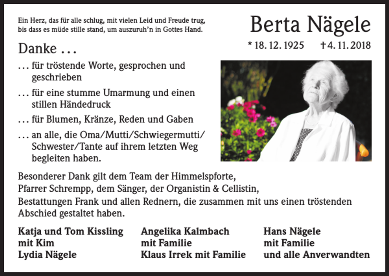 <p>Berta Nägele</p><p>Ein Herz, das für alle schlug, mit vielen Leid und Freude trug,<br />bis dass es müde stille stand, um auszuruh’n in Gottes Hand.</p><p>* 18. 12. 1925 † 4. 11. 2018</p><p>Danke . . .<br />. . . für tröstende Worte, gesprochen und<br />geschrieben<br />. . . für eine stumme Umarmung und einen<br />stillen Händedruck<br />. . . für Blumen, Kränze, Reden und Gaben<br />. . . an alle, die Oma/Mutti/Schwiegermutti/<br />Schwester/Tante auf ihrem letzten Weg<br />begleiten haben.</p><p>Besonderer Dank gilt dem Team der Himmelspforte,<br />Pfarrer Schrempp, dem Sänger, der Organistin &amp; Cellistin,<br />Bestattungen Frank und allen Rednern, die zusammen mit uns einen tröstenden<br />Abschied gestaltet haben.<br />Katja und Tom Kissling<br />mit Kim<br />Lydia Nägele</p><p>Angelika Kalmbach<br />mit Familie<br />Klaus Irrek mit Familie</p><p>Hans Nägele<br />mit Familie<br />und alle Anverwandten</p>