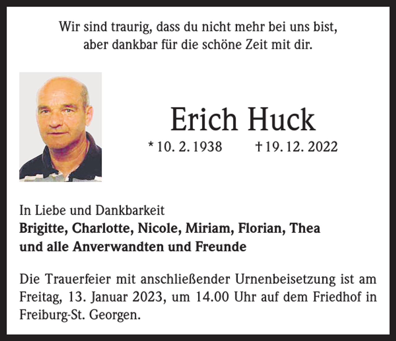 <p>Wir sind traurig, dass du nicht mehr bei uns bist,<br />aber dankbar für die schöne Zeit mit dir.</p><p>Erich Huck</p><p>* 10. 2. 1938</p><p>† 19. 12. 2022</p><p>In Liebe und Dankbarkeit<br />Brigitte, Charlotte, Nicole, Miriam, Florian, Thea<br />und alle Anverwandten und Freunde<br />Die Trauerfeier mit anschließender Urnenbeisetzung ist am<br />Freitag, 13. Januar 2023, um 14.00 Uhr auf dem Friedhof in<br />Freiburg-St. Georgen.</p>