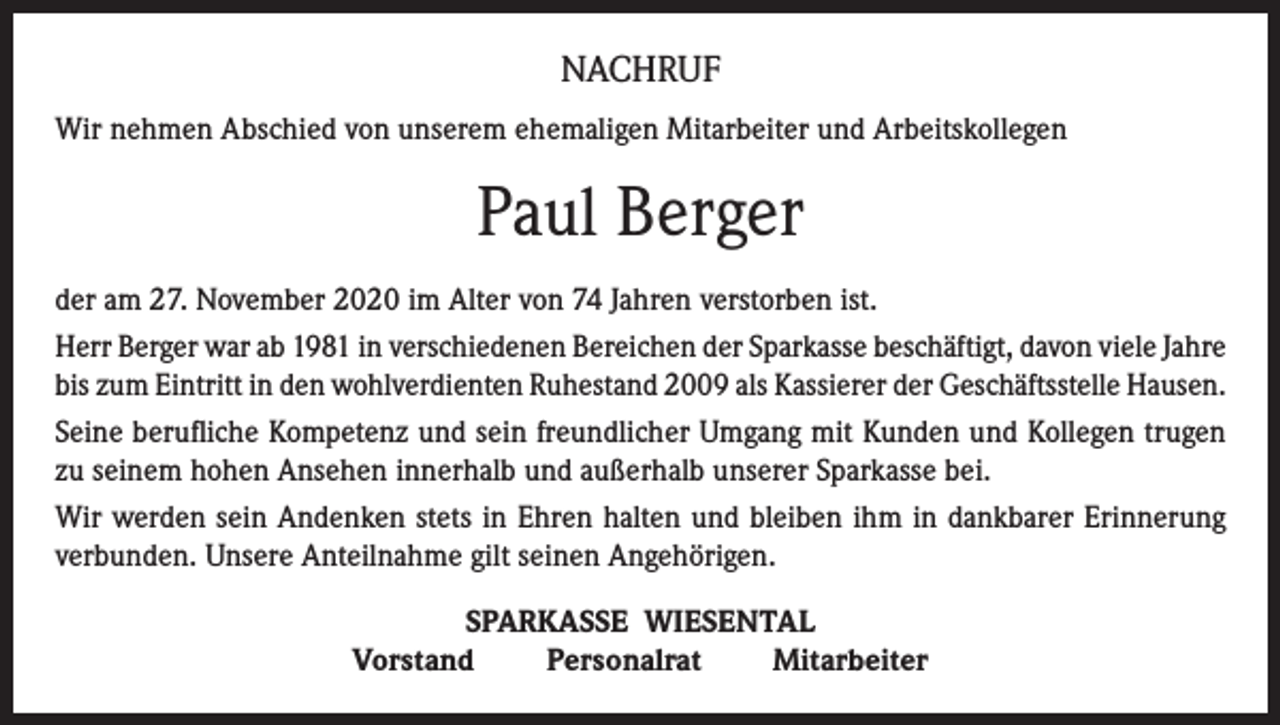 <p>NACHRUF<br />Wir nehmen Abschied von unserem ehemaligen Mitarbeiter und Arbeitskollegen</p><p>Paul Berger<br />der am 27. November 2020 im Alter von 74 Jahren verstorben ist.<br />Herr Berger war ab 1981 in verschiedenen Bereichen der Sparkasse beschäftigt, davon viele Jahre<br />bis zum Eintritt in den wohlverdienten Ruhestand 2009 als Kassierer der Geschäftsstelle Hausen.<br />Seine berufliche Kompetenz und sein freundlicher Umgang mit Kunden und Kollegen trugen<br />zu seinem hohen Ansehen innerhalb und außerhalb unserer Sparkasse bei.<br />Wir werden sein Andenken stets in Ehren halten und bleiben ihm in dankbarer Erinnerung<br />verbunden. Unsere Anteilnahme gilt seinen Angehörigen.<br />SPARKASSE WIESENTAL<br />Vorstand<br />Personalrat<br />Mitarbeiter</p>