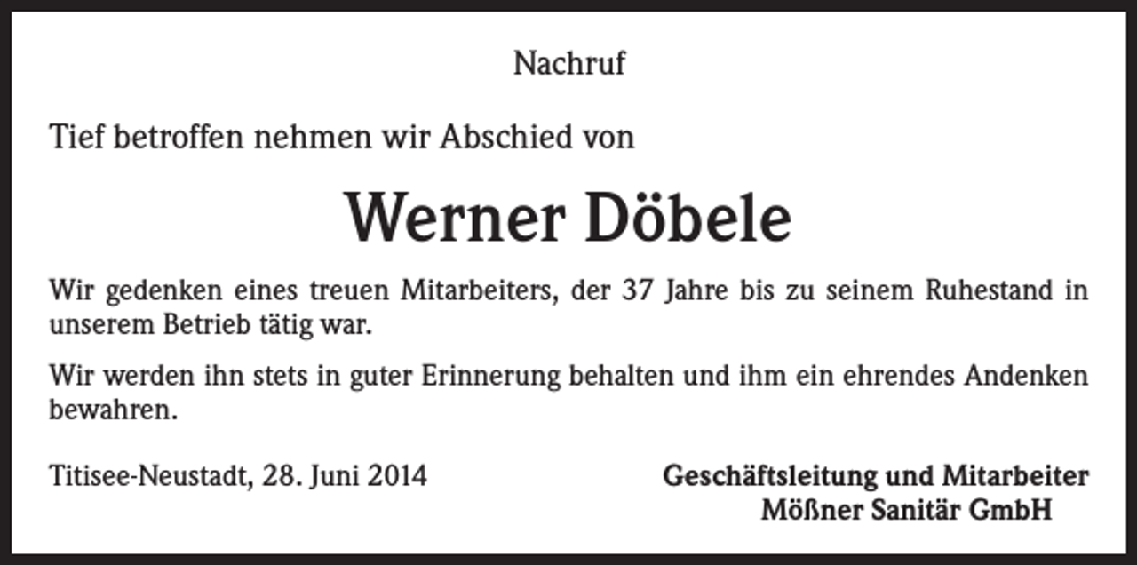 <p>Nachruf</p><p>Tief betroffen nehmen wir Abschied von</p><p>Werner Döbele<br />Wir gedenken eines treuen Mitarbeiters, der 37 Jahre bis zu seinem Ruhestand in<br />unserem Betrieb tätig war.<br />Wir werden ihn stets in guter Erinnerung behalten und ihm ein ehrendes Andenken<br />bewahren.<br />Titisee-Neustadt, 28. Juni 2014</p><p>Geschäftsleitung und Mitarbeiter<br />Mößner Sanitär GmbH</p>
