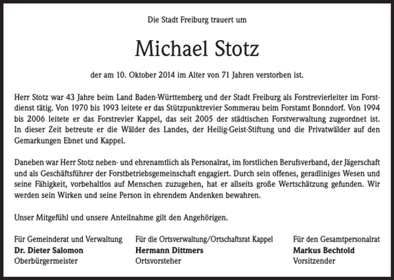 <p>Die Stadt Freiburg trauert um</p><p>Michael Stotz<br />der am 10. Oktober 2014 im Alter von 71 Jahren verstorben ist.<br />Herr Stotz war 43 Jahre beim Land Baden-Württemberg und der Stadt Freiburg als Forstrevierleiter im Forstdienst tätig. Von 1970 bis 1993 leitete er das Stützpunktrevier Sommerau beim Forstamt Bonndorf. Von 1994<br />bis 2006 leitete er das Forstrevier Kappel, das seit 2005 der städtischen Forstverwaltung zugeordnet ist.<br />In dieser Zeit betreute er die Wälder des Landes, der Heilig-Geist-Stiftung und die Privatwälder auf den<br />Gemarkungen Ebnet und Kappel.<br />Daneben war Herr Stotz neben- und ehrenamtlich als Personalrat, im forstlichen Berufsverband, der Jägerschaft<br />und als Geschäftsführer der Forstbetriebsgemeinschaft engagiert. Durch sein offenes, geradliniges Wesen und<br />seine Fähigkeit, vorbehaltlos auf Menschen zuzugehen, hat er allseits große Wertschätzung gefunden. Wir<br />werden sein Wirken und seine Person in ehrendem Andenken bewahren.<br />Unser Mitgefühl und unsere Anteilnahme gilt den Angehörigen.<br />Für Gemeinderat und Verwaltung<br />Dr. Dieter Salomon<br />Oberbürgermeister</p><p>Für die Ortsverwaltung/Ortschaftsrat Kappel<br />Hermann Dittmers<br />Ortsvorsteher</p><p>Für den Gesamtpersonalrat<br />Markus Bechtold<br />Vorsitzender</p>