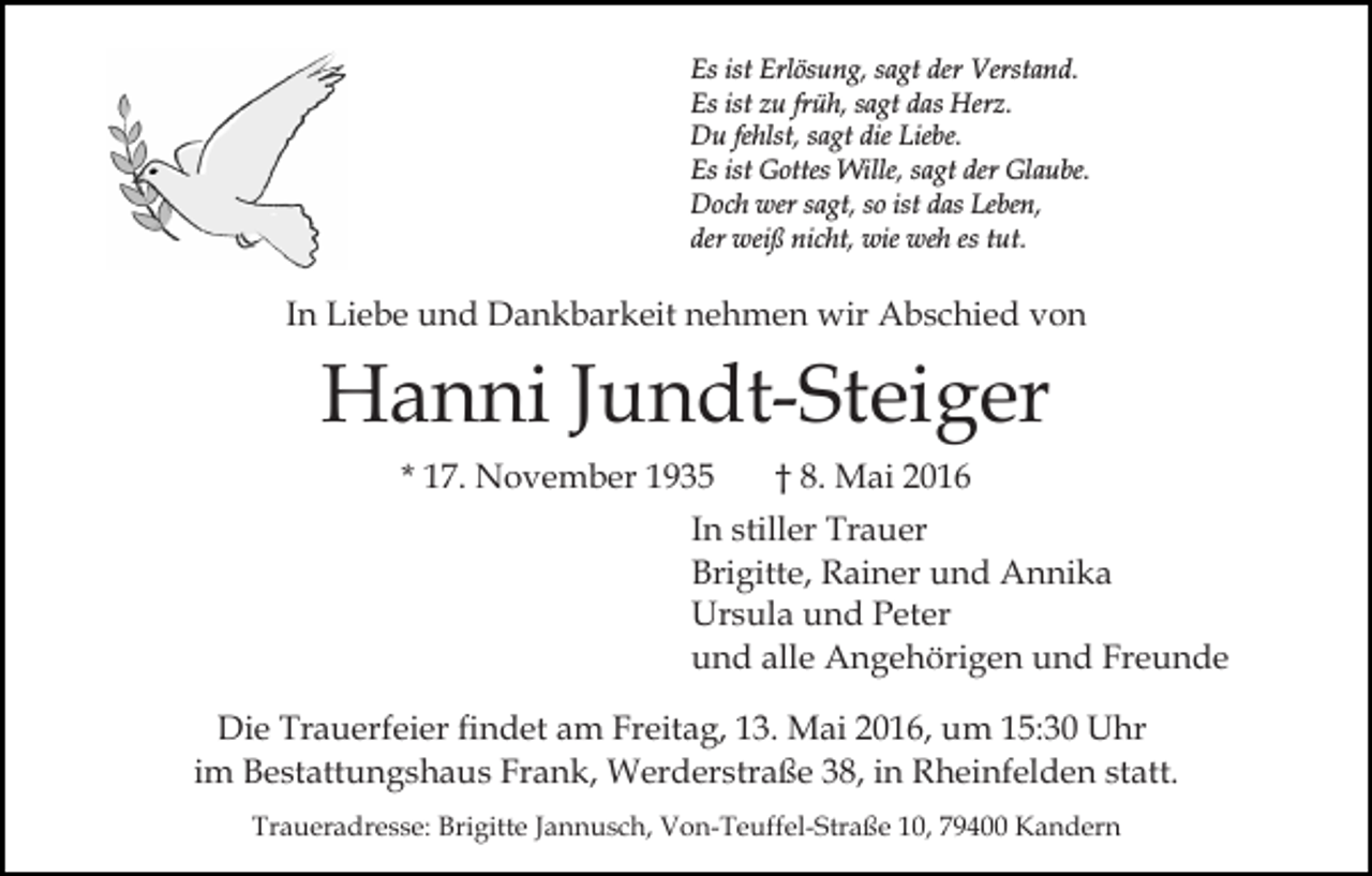 <p>Es ist Erlösung, sagt der Verstand.<br />Es ist zu früh, sagt das Herz.<br />Du fehlst, sagt die Liebe.<br />Es ist Gottes Wille, sagt der Glaube.<br />Doch wer sagt, so ist das Leben,<br />der weiß nicht, wie weh es tut.</p><p>In Liebe und Dankbarkeit nehmen wir Abschied von</p><p>Hanni Jundt-Steiger<br />* 17. November 1935</p><p>† 8. Mai 2016</p><p>In stiller Trauer<br />Brigitte, Rainer und Annika<br />Ursula und Peter<br />und alle Angehörigen und Freunde<br />Die Trauerfeier findet am Freitag, 13. Mai 2016, um 15:30 Uhr<br />im Bestattungshaus Frank, Werderstraße 38, in Rheinfelden statt.<br />Traueradresse: Brigitte Jannusch, Von-Teuffel-Straße 10, 79400 Kandern</p>
