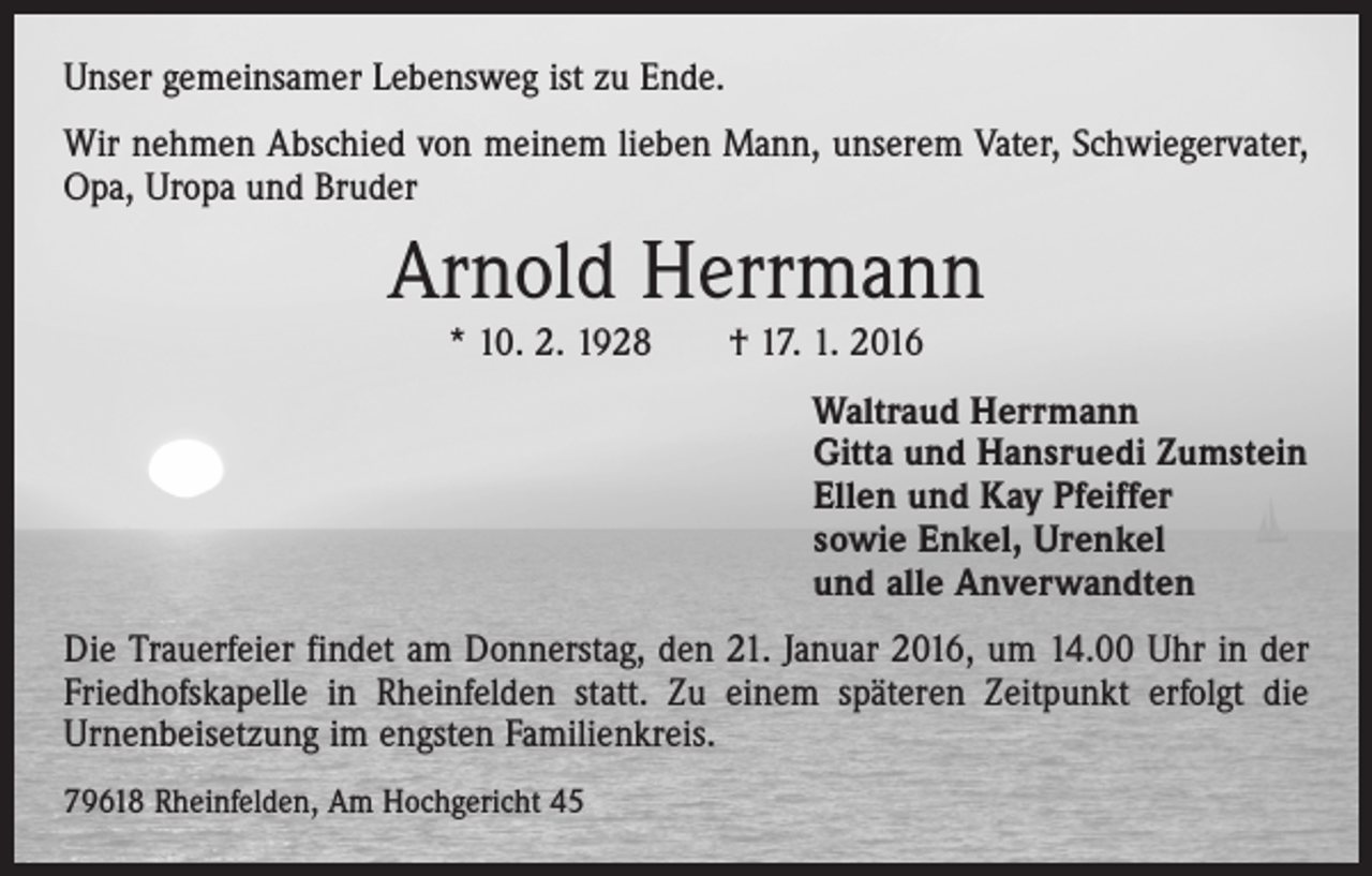 <p>Unser gemeinsamer Lebensweg ist zu Ende.<br />Wir nehmen Abschied von meinem lieben Mann, unserem Vater, Schwiegervater,<br />Opa, Uropa und Bruder</p><p>Arnold Herrmann<br />* 10. 2. 1928 † 17. 1. 2016<br />Waltraud Herrmann<br />Gitta und Hansruedi Zumstein<br />Ellen und Kay Pfeiffer<br />sowie Enkel, Urenkel<br />und alle Anverwandten<br />Die Trauerfeier findet am Donnerstag, den 21. Januar 2016, um 14.00 Uhr in der<br />Friedhofskapelle in Rheinfelden statt. Zu einem späteren Zeitpunkt erfolgt die<br />Urnenbeisetzung im engsten Familienkreis.<br />79618 Rheinfelden, Am Hochgericht 45</p>