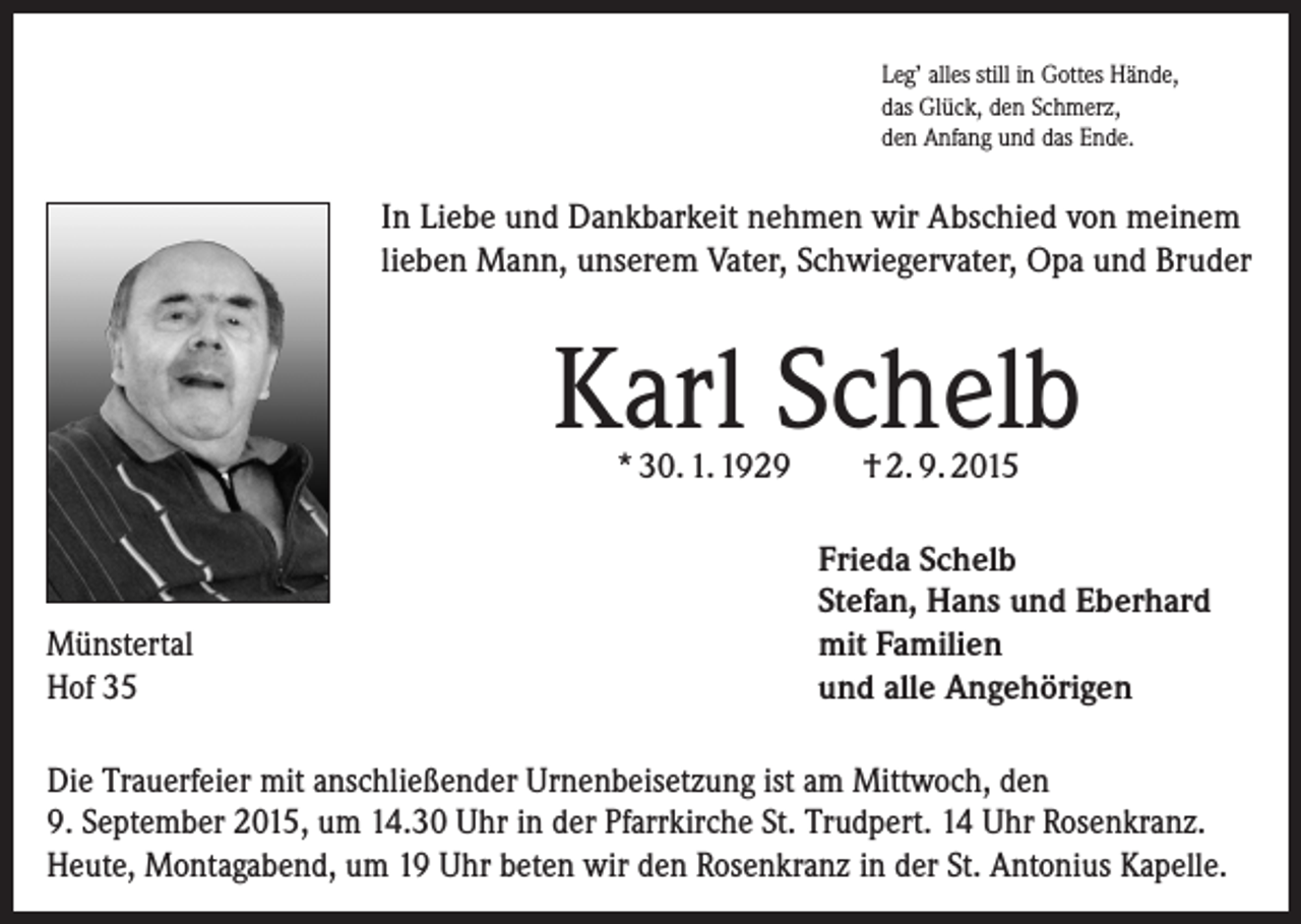 <p>Leg’ alles still in Gottes Hände,<br />das Glück, den Schmerz,<br />den Anfang und das Ende.</p><p>In Liebe und Dankbarkeit nehmen wir Abschied von meinem<br />lieben Mann, unserem Vater, Schwiegervater, Opa und Bruder</p><p>Karl Schelb<br />* 30. 1. 1929</p><p>Münstertal<br />Hof 35</p><p>† 2. 9. 2015</p><p>Frieda Schelb<br />Stefan, Hans und Eberhard<br />mit Familien<br />und alle Angehörigen</p><p>Die Trauerfeier mit anschließender Urnenbeisetzung ist am Mittwoch, den<br />9. September 2015, um 14.30 Uhr in der Pfarrkirche St. Trudpert. 14 Uhr R<br />­ osenkranz.<br />Heute, Montagabend, um 19 Uhr beten wir den Rosenkranz in der St. Antonius Kapelle.</p>