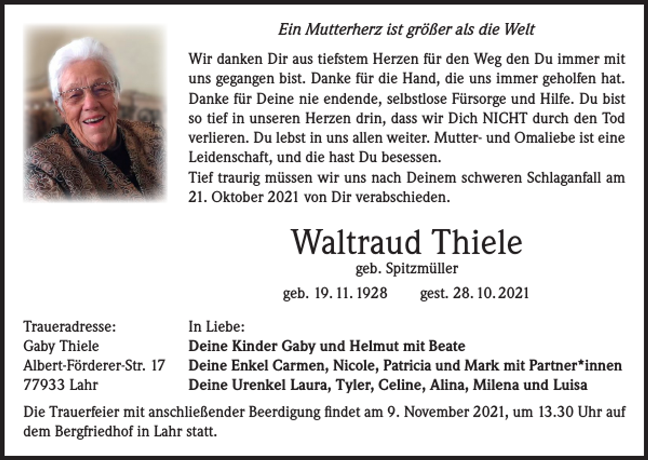 <p>Ein Mutterherz ist größer als die Welt<br />Wir danken Dir aus tiefstem Herzen für den Weg den Du immer mit<br />uns gegangen bist. Danke für die Hand, die uns immer geholfen hat.<br />Danke für Deine nie endende, selbstlose Fürsorge und Hilfe. Du bist<br />so tief in unseren Herzen drin, dass wir Dich NICHT durch den Tod<br />verlieren. Du lebst in uns allen weiter. Mutter- und Omaliebe ist eine<br />Leidenschaft, und die hast Du besessen.<br />Tief traurig müssen wir uns nach Deinem schweren Schlaganfall am<br />21. Oktober 2021 von Dir verabschieden.</p><p>Waltraud Thiele</p><p>geb. Spitzmüller<br />geb. 19. 11. 1928 gest. 28. 10. 2021<br />Traueradresse:<br />Gaby Thiele<br />Albert-Förderer-Str. 17933 Lahr</p><p>In Liebe:<br />Deine Kinder Gaby und Helmut mit Beate<br />Deine Enkel Carmen, Nicole, Patricia und Mark mit Partner*innen<br />Deine Urenkel Laura, Tyler, Celine, Alina, Milena und Luisa</p><p>Die Trauerfeier mit anschließender Beerdigung findet am 9. November 2021, um 13.30 Uhr auf<br />dem Bergfriedhof in Lahr statt.</p>