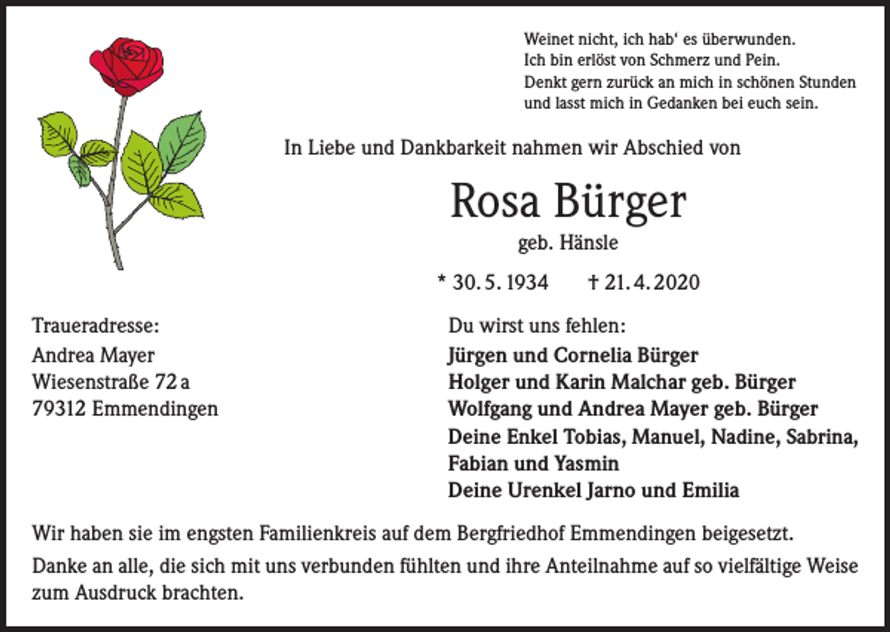 <p>Weinet nicht, ich hab‘ es überwunden.<br />Ich bin erlöst von Schmerz und Pein.<br />Denkt gern zurück an mich in schönen Stunden<br />und lasst mich in Gedanken bei euch sein.</p><p>In Liebe und Dankbarkeit nahmen wir Abschied von</p><p>Rosa Bürger<br />geb. Hänsle<br />* 30. 5. 1934<br />Traueradresse:<br />Andrea Mayer<br />Wiesenstraße 72 a<br />79312 Emmendingen</p><p>† 21. 4. 2020</p><p>Du wirst uns fehlen:<br />Jürgen und Cornelia Bürger<br />Holger und Karin Malchar geb. Bürger<br />Wolfgang und Andrea Mayer geb. Bürger<br />Deine Enkel Tobias, Manuel, Nadine, Sabrina,<br />Fabian und Yasmin<br />Deine Urenkel Jarno und Emilia</p><p>Wir haben sie im engsten Familienkreis auf dem Bergfriedhof Emmendingen beigesetzt.<br />Danke an alle, die sich mit uns verbunden fühlten und ihre Anteilnahme auf so vielfältige Weise<br />zum Ausdruck brachten.</p>