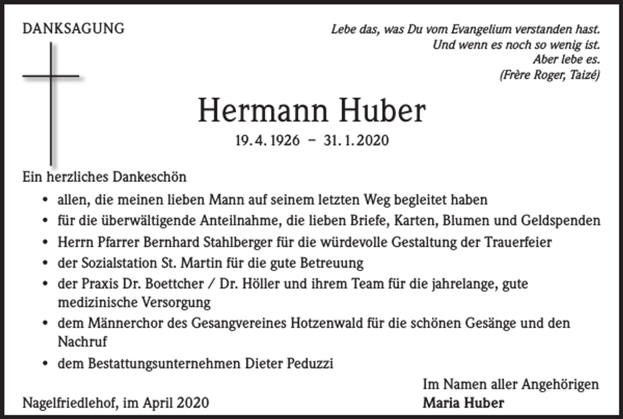 <p>DANKSAGUNG</p><p>Lebe das, was Du vom Evangelium verstanden hast.<br />Und wenn es noch so wenig ist.<br />Aber lebe es.<br />(Frère Roger, Taizé)</p><p>Hermann Huber<br />19. 4. 1926 – 31. 1. 2020<br />Ein herzliches Dankeschön<br />• allen, die meinen lieben Mann auf seinem letzten Weg begleitet haben<br />• für die überwältigende Anteilnahme, die lieben Briefe, Karten, Blumen und Geldspenden<br />• Herrn Pfarrer Bernhard Stahlberger für die würdevolle Gestaltung der Trauerfeier<br />• der Sozialstation St. Martin für die gute Betreuung<br />• der Praxis Dr. Boettcher / Dr. Höller und ihrem Team für die jahrelange, gute<br />medizinische Versorgung<br />• dem Männerchor des Gesangvereines Hotzenwald für die schönen Gesänge und den<br />Nachruf<br />• dem Bestattungsunternehmen Dieter Peduzzi</p><p>Im Namen aller Angehörigen<br />Nagelfriedlehof, im April 2020<br />Maria Huber</p>