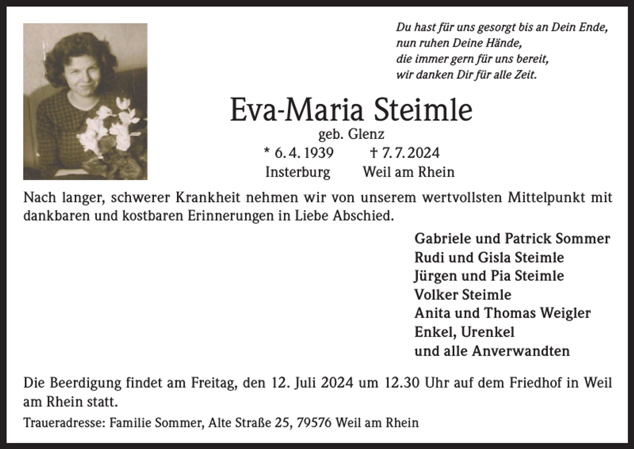 <p>Du hast für uns gesorgt bis an Dein Ende,<br />nun ruhen Deine Hände,<br />die immer gern für uns bereit,<br />wir danken Dir für alle Zeit.</p><p>Eva-Maria Steimle</p><p>geb. Glenz<br />* 6. 4. 1939 † 7. 7. 2024<br />Insterburg<br />Weil am Rhein</p><p>Nach langer, schwerer Krankheit nehmen wir von unserem wertvollsten Mittelpunkt mit<br />dankbaren und kostbaren Erinnerungen in Liebe Abschied.<br />Gabriele und Patrick Sommer<br />Rudi und Gisla Steimle<br />Jürgen und Pia Steimle<br />Volker Steimle<br />Anita und Thomas Weigler<br />Enkel, Urenkel<br />und alle Anverwandten<br />Die Beerdigung findet am Freitag, den 12. Juli 2024 um 12.30 Uhr auf dem Friedhof in Weil<br />am Rhein statt.<br />Traueradresse: Familie Sommer, Alte Straße 25, 79576 Weil am Rhein</p>