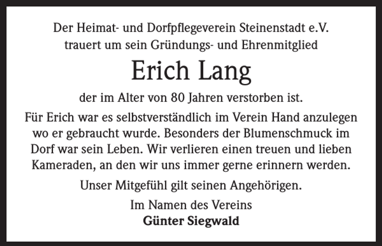 <p>Der Heimat- und Dorfpflegeverein Steinenstadt e.V.<br />trauert um sein Gründungs- und Ehrenmitglied</p><p>Erich Lang<br />der im Alter von 80 Jahren verstorben ist.<br />Für Erich war es selbstverständlich im Verein Hand anzulegen<br />wo er gebraucht wurde. Besonders der Blumenschmuck im<br />Dorf war sein Leben. Wir verlieren einen treuen und lieben<br />Kameraden, an den wir uns immer gerne erinnern werden.<br />Unser Mitgefühl gilt seinen Angehörigen.<br />Im Namen des Vereins<br />Günter Siegwald</p>