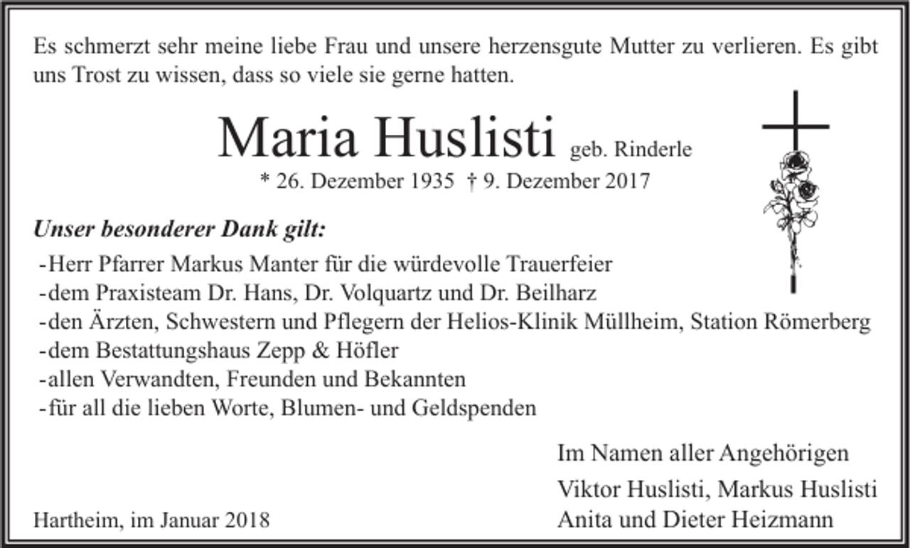 <p>Es sschmerzt<br />Es<br />c h m er zt ssehr<br />e hr meine<br />m ei n e liliebe<br />e b e Fr<br />Frau<br />a u uund<br />n d uunsere<br />ns er e hherzensgute<br />er z e ns g ut e Mutter<br />M utt er zzu<br />u vverlieren.<br />erli er e n. Es<br />Es gigibt<br />bt<br />viele<br />uuns<br />ns Trost<br />Tr ost zzu<br />u wissen,<br />wiss e n, ddass<br />ass sso<br />o vi<br />el e sisie<br />e ggerne<br />er n e hhatten.<br />att e n.</p><p>MMaria<br />ari a HHuslisti<br />uslisti</p><p>ggeb.<br />e b. Rinderle<br />Ri n d erl e<br />*<br />* 226.<br />6. Dezember<br />D e z e m b er 11935<br />9 3 5 †† 9.<br />9. Dezember<br />D e z e m b er 22</p><p>U ns er bbesonderer<br />Unser<br />es o n d er er DDank<br />a n k gilt:<br />gilt:<br />- Herr<br />H err Pfarrer<br />Pf arr er Markus<br />M ar k us Manter<br />M a nt er für<br />f ür die<br />di e würdevolle<br />w ür d e v oll e Trauerfeier<br />Tr a u erf ei er<br />- dem<br />d e m Praxisteam<br />Pr a xist e a m Dr.<br />Dr. Hans,<br />H a ns, Dr.<br />Dr. Volquartz<br />Vol q u art z und<br />u n d Dr.<br />Dr. Beilharz<br />B eil h ar z<br />d e n Ärzten,<br />Är zt e n, Schwestern<br />S c h w est er n und<br />u n d Pflegern<br />Pfl e g er n der<br />d er Helios-Klinik<br />H eli os- Kli ni k Müllheim,<br />M üll h ei m, Station<br />St ati o n Römerberg<br />R ö m er b er g<br />- den<br />- dem<br />d e m Bestattungshaus<br />B est att u n gs h a us Zepp<br />Z e p p &amp;&amp; Höfler<br />H öfl er<br />- allen<br />all e n Verwandten,<br />Ver w a n dt e n, Freunden<br />Fr e u n d e n und<br />u n d Bekannten<br />B e k a n nt e n<br />f ür all<br />all die<br />di e lieben<br />li e b e n Worte,<br />W ort e, BlumenBl u m e n- und<br />u n d Geldspenden<br />G el ds p e n d e n<br />- für</p><p>HHartheim,<br />art h ei m, i im<br />m J Januar<br />a n u ar 22</p><p>I m Namen<br />Im<br />N a m e n aller<br />all er Angehörigen<br />A n g e h öri g e n<br />Viktor<br />Vi<br />kt or HHuslisti,<br />uslisti, Markus<br />M ar k us HHuslisti<br />uslisti<br />AAnita<br />nit a uund<br />n d Di<br />et er HHeizmann<br />ei z m a n n<br />Dieter</p>