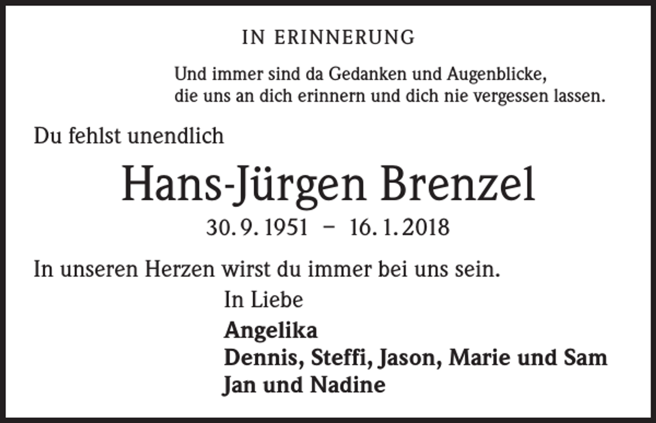 <p>I N E R I N N E R U NG<br />Und immer sind da Gedanken und Augenblicke,<br />die uns an dich erinnern und dich nie vergessen lassen.</p><p>Du fehlst unendlich</p><p>Hans-Jürgen Brenzel<br />30. 9. 1951 – 16. 1. 2018</p><p>In unseren Herzen wirst du immer bei uns sein.<br />In Liebe<br />Angelika<br />Dennis, Steffi, Jason, Marie und Sam<br />Jan und Nadine</p>