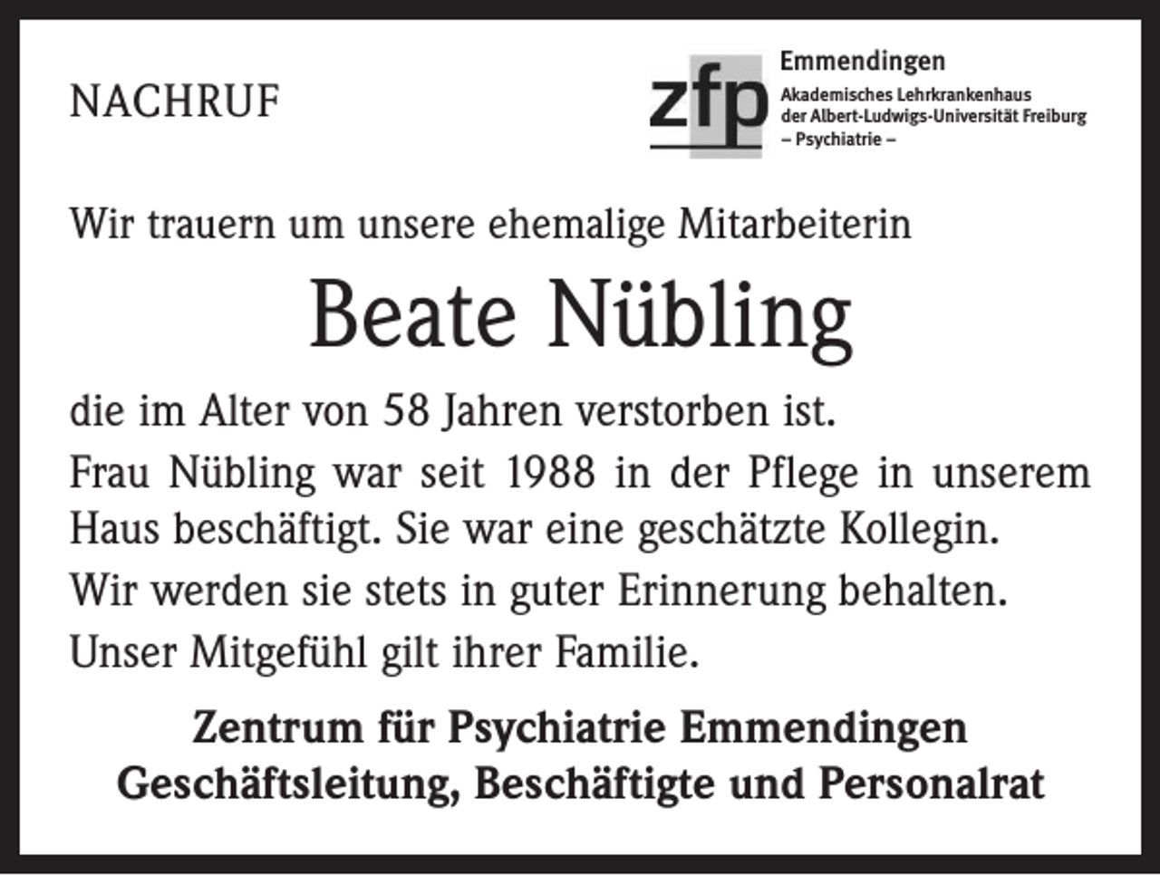 <p>NACHRUF</p><p>Emmendingen<br />Akademisches Lehrkrankenhaus<br />der Albert-Ludwigs-Universität Freiburg<br />– Psychiatrie –</p><p>Wir trauern um unsere ehemalige Mitarbeiterin</p><p>Beate Nübling<br />die im Alter von 58 Jahren verstorben ist.<br />Frau Nübling war seit 1988 in der Pflege in unserem<br />Haus beschäftigt. Sie war eine geschätzte Kollegin.<br />Wir werden sie stets in guter Erinnerung behalten.<br />Unser Mitgefühl gilt ihrer Familie.<br />Zentrum für Psychiatrie Emmendingen<br />Geschäftsleitung, Beschäftigte und Personalrat</p>