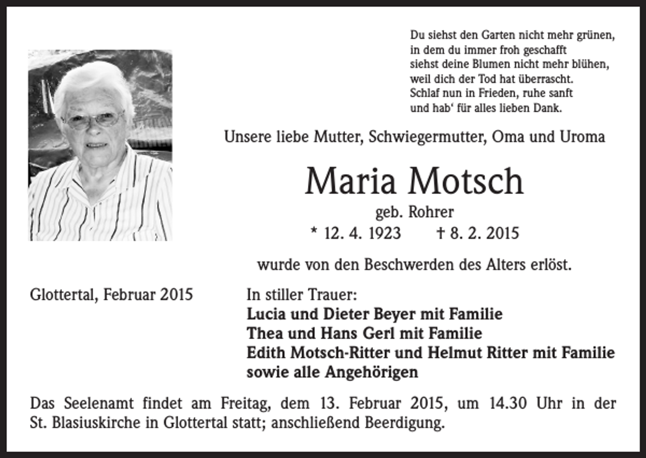<p>Du siehst den Garten nicht mehr grünen,<br />in dem du immer froh geschafft<br />siehst deine Blumen nicht mehr blühen,<br />weil dich der Tod hat überrascht.<br />Schlaf nun in Frieden, ruhe sanft<br />und hab‘ für alles lieben Dank.</p><p>Unsere liebe Mutter, Schwiegermutter, Oma und Uroma</p><p>Maria Motsch<br />geb. Rohrer<br />* 12. 4. 1923 † 8. 2. 2015</p><p>wurde von den Beschwerden des Alters erlöst.<br />Glottertal, Februar 2015 In stiller Trauer:<br />Lucia und Dieter Beyer mit Familie<br />Thea und Hans Gerl mit Familie<br />Edith Motsch-Ritter und Helmut Ritter mit Familie<br />sowie alle Angehörigen<br />Das Seelenamt findet am Freitag, dem 13. Februar 2015, um 14.30 Uhr in der<br />St. Blasiuskirche in Glottertal statt; anschließend Beerdigung.</p>