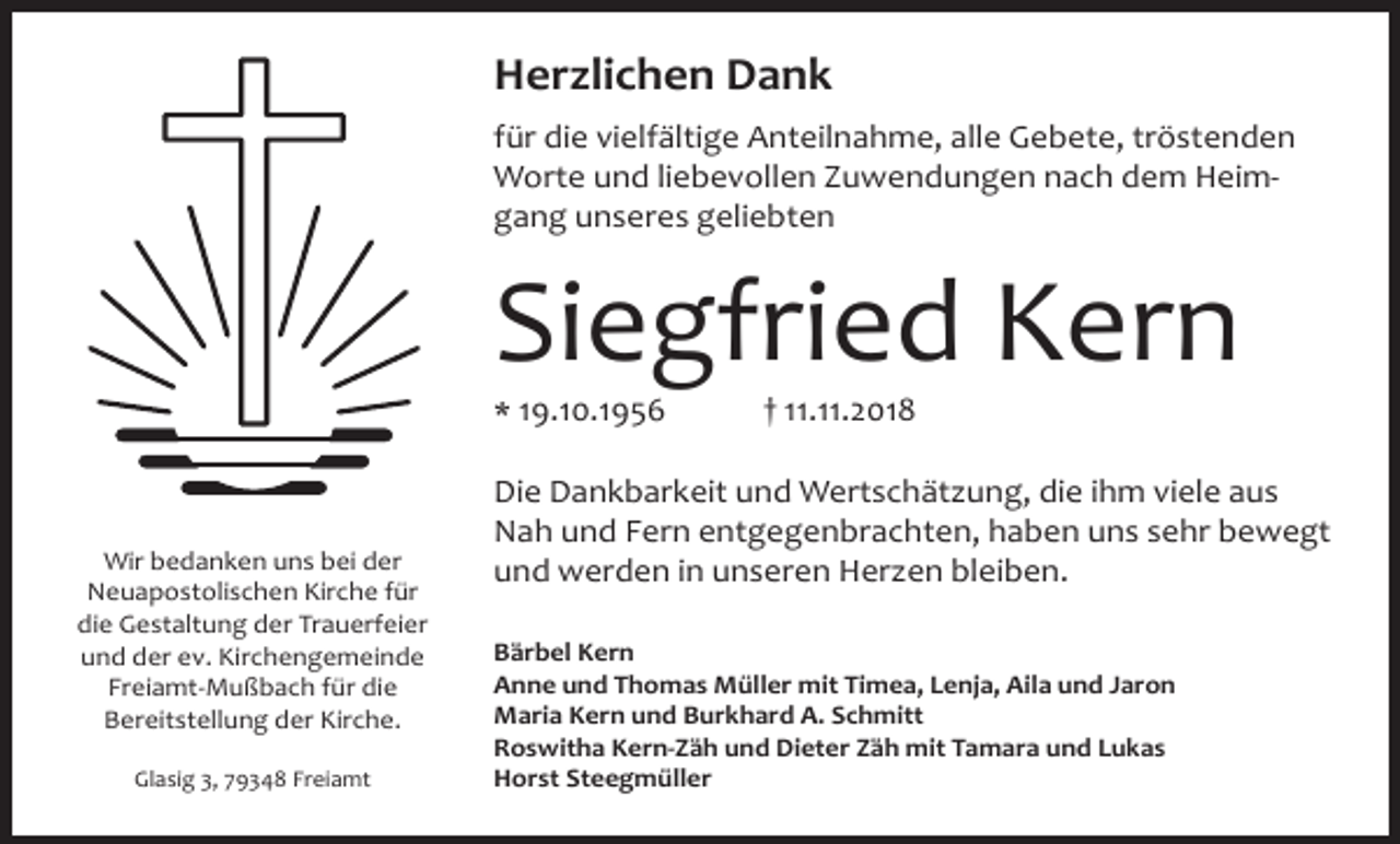 <p>Herzlichen Dank<br />für die vielfältige Anteilnahme, alle Gebete, tröstenden<br />Worte und liebevollen Zuwendungen nach dem Heimgang unseres geliebten</p><p>Siegfried Kern<br />* 19.10.1956</p><p>Wir bedanken uns bei der<br />Neuapostolischen Kirche für<br />die Gestaltung der Trauerfeier<br />und der ev. Kirchengemeinde<br />Freiamt-Mußbach für die<br />Bereitstellung der Kirche.<br />Glasig 3, 79348 Freiamt</p><p>† 11.11.2018</p><p>Die Dankbarkeit und Wertschätzung, die ihm viele aus<br />Nah und Fern entgegenbrachten, haben uns sehr bewegt<br />und werden in unseren Herzen bleiben.<br />Bärbel Kern<br />Anne und Thomas Müller mit Timea, Lenja, Aila und Jaron<br />Maria Kern und Burkhard A. Schmitt<br />Roswitha Kern-Zäh und Dieter Zäh mit Tamara und Lukas<br />Horst Steegmüller</p>
