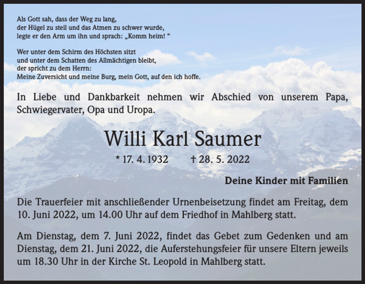 <p>Als Gott sah, dass der Weg zu lang,<br />der Hügel zu steil und das Atmen zu schwer wurde,<br />legte er den Arm um ihn und sprach: „Komm heim! “<br />Wer unter dem Schirm des Höchsten sitzt<br />und unter dem Schatten des Allmächtigen bleibt,<br />der spricht zu dem Herrn:<br />Meine Zuversicht und meine Burg, mein Gott, auf den ich hoffe.</p><p>In Liebe und Dankbarkeit nehmen wir Abschied von unserem Papa,<br />­Schwiegervater, Opa und Uropa.</p><p>Willi Karl Saumer<br />* 17. 4. 1932 † 28. 5. 2022<br />Deine Kinder mit Familien<br />Die Trauerfeier mit anschließender Urnenbeisetzung findet am Freitag, dem<br />10. Juni 2022, um 14.00 Uhr auf dem Friedhof in Mahlberg statt.<br />Am Dienstag, dem 7. Juni 2022, findet das Gebet zum Gedenken und am<br />Dienstag, dem 21. Juni 2022, die Auferstehungsfeier für unsere Eltern jeweils<br />um 18.30 Uhr in der Kirche St. Leopold in Mahlberg statt.</p>