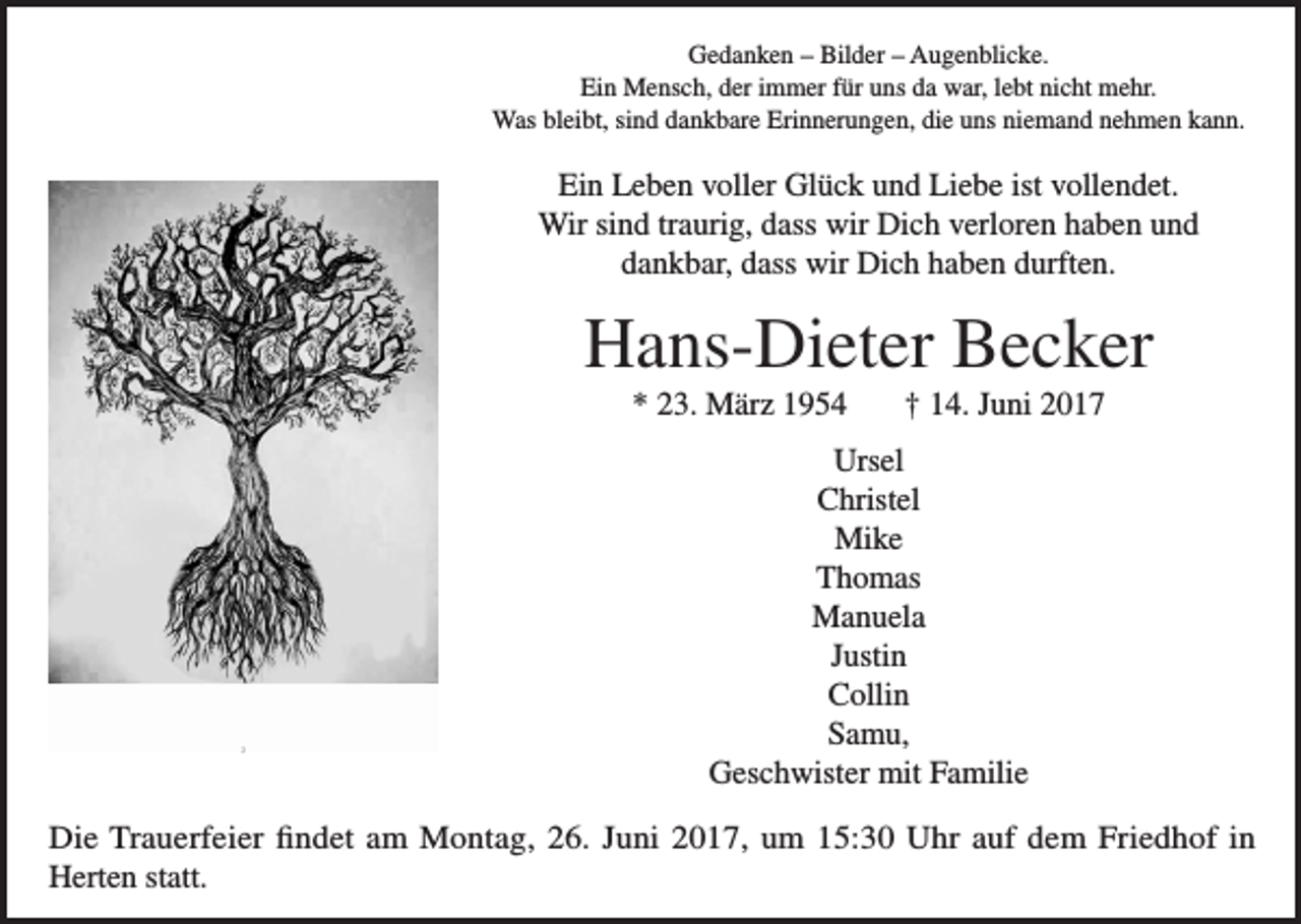 <p>Gedanken – Bilder – Augenblicke.<br />Ein Mensch, der immer für uns da war, lebt nicht mehr.<br />Was bleibt, sind dankbare Erinnerungen, die uns niemand nehmen kann.</p><p>Ein Leben voller Glück und Liebe ist vollendet.<br />Wir sind traurig, dass wir Dich verloren haben und<br />dankbar, dass wir Dich haben durften.</p><p>Hans-Dieter Becker<br />* 23. März 1954</p><p>† 14. Juni 2017</p><p>Ursel<br />Christel<br />Mike<br />Thomas<br />Manuela<br />Justin<br />Collin<br />Samu,<br />Geschwister mit Familie<br />Die Trauerfeier findet am Montag, 26. Juni 2017, um 15:30 Uhr auf dem Friedhof in<br />Herten statt.</p>