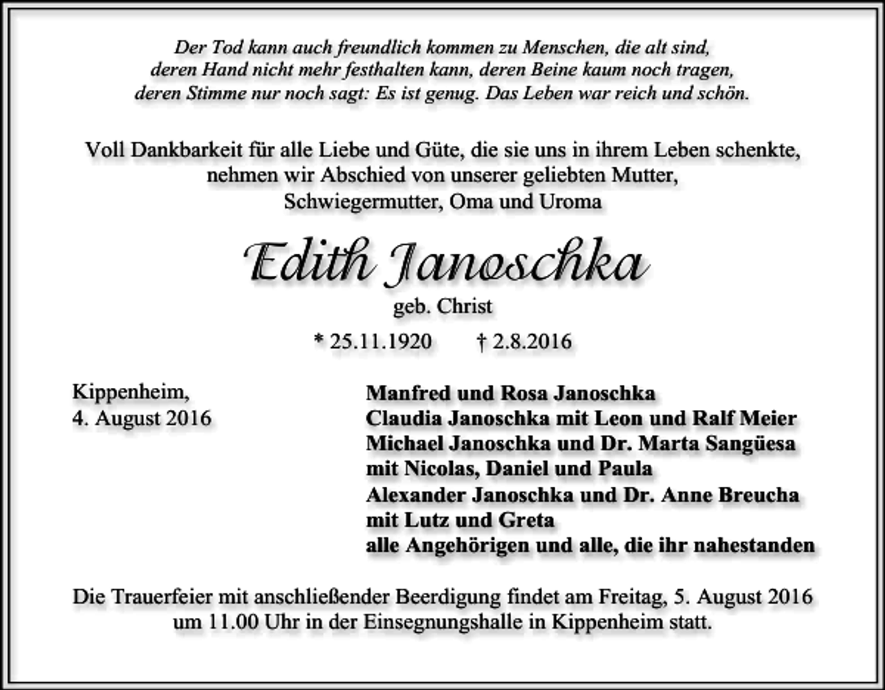 <p>Der Tod kann auch freundlich kommen zu Menschen, die alt sind,<br />deren Hand nicht mehr festhalten kann, deren Beine kaum noch tragen,<br />deren Stimme nur noch sagt: Es ist genug. Das Leben war reich und schön.</p><p>Voll Dankbarkeit für alle Liebe und Güte, die sie uns in ihrem Leben schenkte,<br />nehmen wir Abschied von unserer geliebten Mutter,<br />Schwiegermutter, Oma und Uroma</p><p>Edith Janoschka<br />geb. Christ<br />* 25.11.1920<br />Kippenheim,<br />4. August 2016</p><p>† 2.8.2016</p><p>Manfred und Rosa Janoschka<br />Claudia Janoschka mit Leon und Ralf Meier<br />Michael Janoschka und Dr. Marta Sangüesa<br />mit Nicolas, Daniel und Paula<br />Alexander Janoschka und Dr. Anne Breucha<br />mit Lutz und Greta<br />alle Angehörigen und alle, die ihr nahestanden</p><p>Die Trauerfeier mit anschließender Beerdigung findet am Freitag, 5. August 2016<br />um 11.00 Uhr in der Einsegnungshalle in Kippenheim statt.</p>