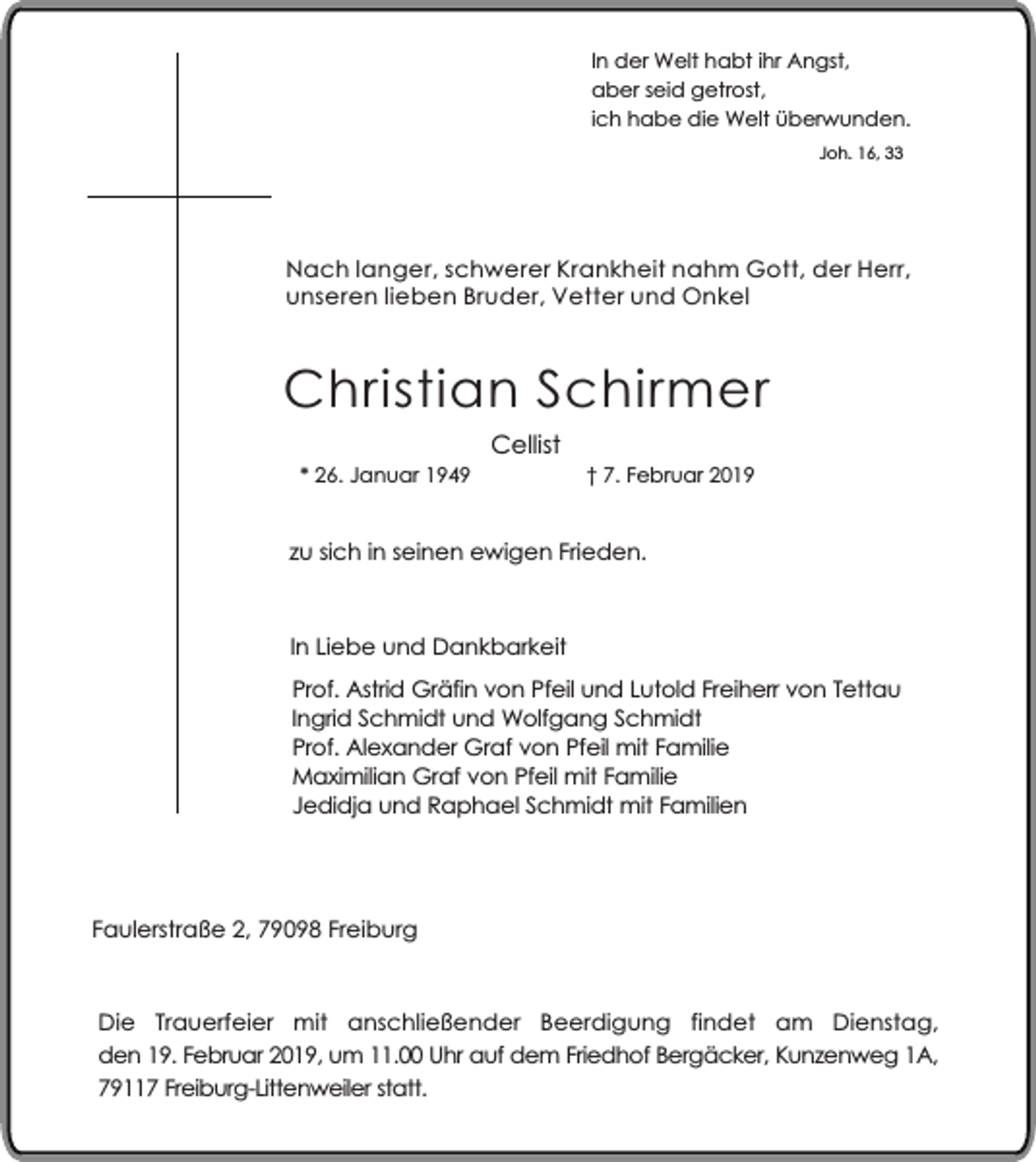 <p>In der Welt habt ihr Angst,<br />aber seid getrost,<br />ich habe die Welt überwunden.<br />Joh. 16, 33</p><p>Nach langer, schwerer Krankheit nahm Gott, der Herr,<br />unseren lieben Bruder, Vetter und Onkel</p><p>Christian Schirmer<br />* 26. Januar 1949</p><p>Cellist</p><p>† 7. Februar 2019</p><p>zu sich in seinen ewigen Frieden.</p><p>In Liebe und Dankbarkeit<br />Prof. Astrid Gräfin von Pfeil und Lutold Freiherr von Tettau<br />Ingrid Schmidt und Wolfgang Schmidt<br />Prof. Alexander Graf von Pfeil mit Familie<br />Maximilian Graf von Pfeil mit Familie<br />Jedidja und Raphael Schmidt mit Familien</p><p>Faulerstraße 2, 79098 Freiburg</p><p>Die Trauerfeier mit anschließender Beerdigung findet am Dienstag,<br />den 19. Februar 2019, um 11.00 Uhr auf dem Friedhof Bergäcker, Kunzenweg 1A,<br />79117 Freiburg-Littenweiler statt.</p>