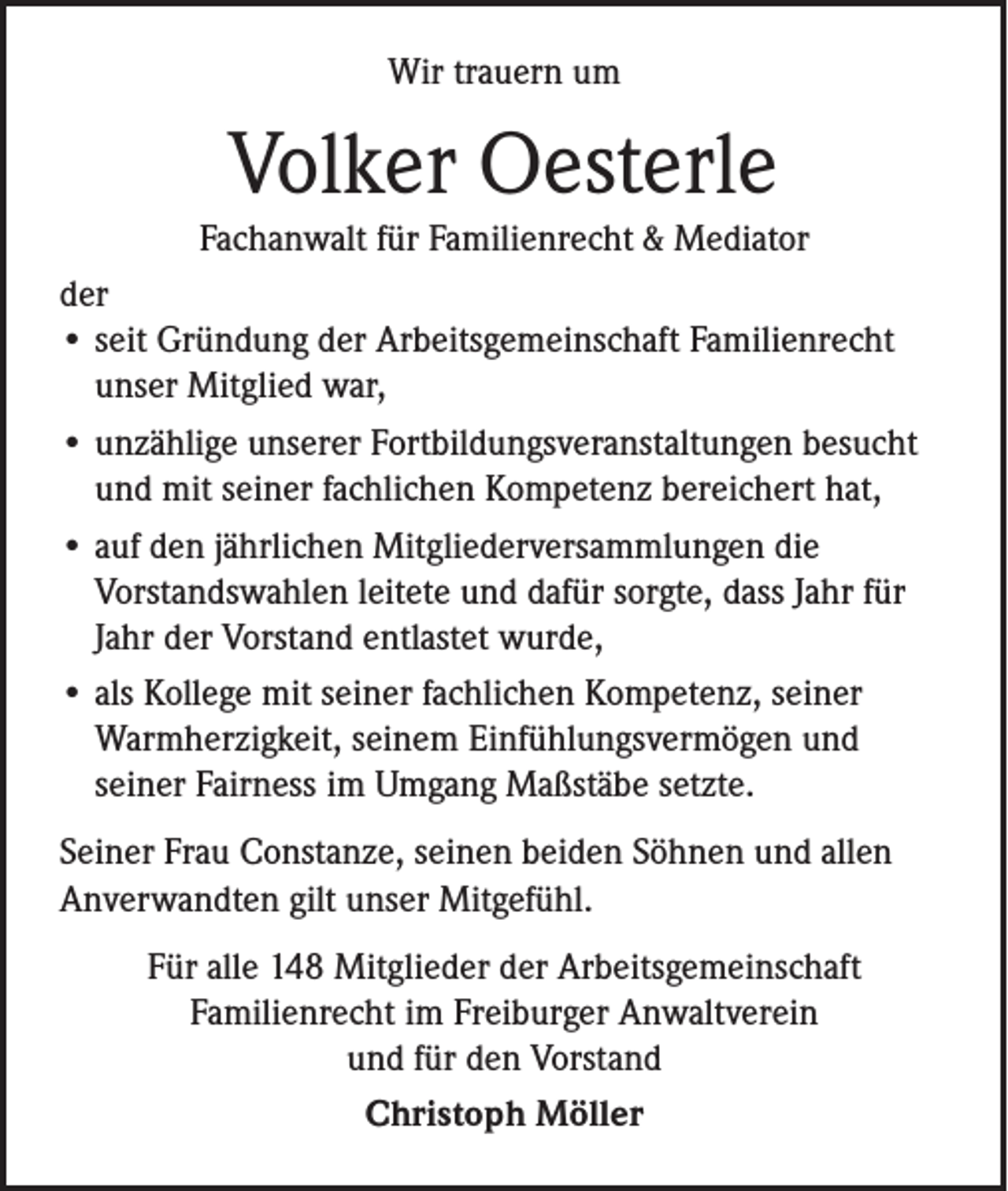 <p>Wir trauern um</p><p>Volker Oesterle</p><p>Fachanwalt für Familienrecht &amp; Mediator<br />der<br />• seit Gründung der Arbeitsgemeinschaft Familienrecht<br />unser Mitglied war,<br />• unzählige unserer Fortbildungsveranstaltungen besucht<br />und mit seiner fachlichen Kompetenz bereichert hat,<br />• auf den jährlichen Mitgliederversammlungen die<br />Vorstandswahlen leitete und dafür sorgte, dass Jahr für<br />Jahr der Vorstand entlastet wurde,<br />• als Kollege mit seiner fachlichen Kompetenz, seiner<br />Warmherzigkeit, seinem Einfühlungsvermögen und<br />seiner Fairness im Umgang Maßstäbe setzte.<br />Seiner Frau Constanze, seinen beiden Söhnen und allen<br />Anverwandten gilt unser Mitgefühl.<br />Für alle 148 Mitglieder der Arbeitsgemeinschaft<br />Familienrecht im Freiburger Anwaltverein<br />und für den Vorstand<br />Christoph Möller</p>