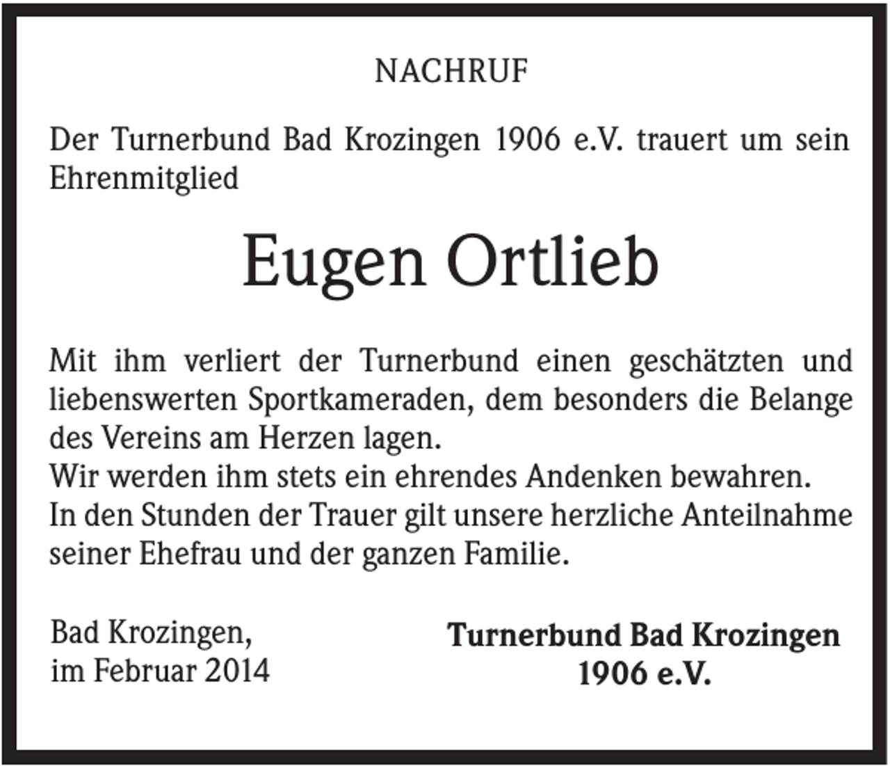 <p>NACHRUF<br />Der Turnerbund Bad Krozingen 1906 e.V. trauert um sein<br />Ehrenmitglied</p><p>Eugen Ortlieb<br />Mit ihm verliert der Turnerbund einen geschätzten und<br />liebenswerten Sportkameraden, dem besonders die Belange<br />des Vereins am Herzen lagen.<br />Wir werden ihm stets ein ehrendes Andenken bewahren.<br />In den Stunden der Trauer gilt unsere herzliche Anteilnahme<br />seiner Ehefrau und der ganzen Familie.<br />Bad Krozingen,<br />im Februar 2014</p><p>Turnerbund Bad Krozingen<br />1906 e.V.</p>