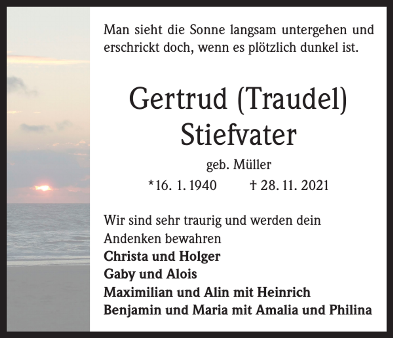 <p>Man sieht die Sonne langsam untergehen und<br />erschrickt doch, wenn es plötzlich dunkel ist.</p><p>Gertrud (Traudel)<br />Stiefvater<br />geb. Müller<br />*16. 1. 1940<br />† 28. 11. 2021<br />Wir sind sehr traurig und werden dein<br />Andenken bewahren<br />Christa und Holger<br />Gaby und Alois<br />Maximilian und Alin mit Heinrich<br />Benjamin und Maria mit Amalia und Philina</p>