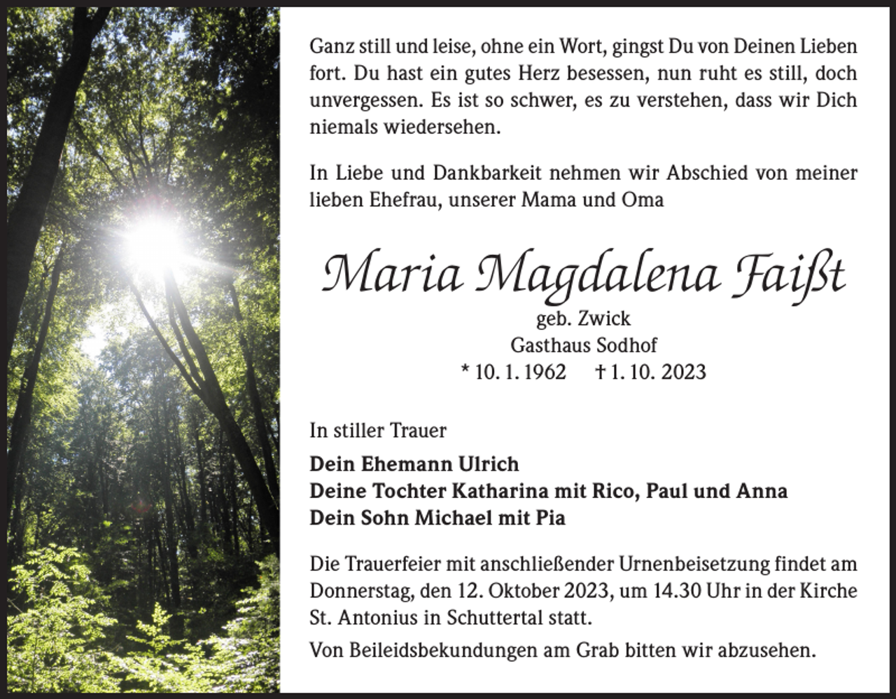 <p>Ganz still und leise, ohne ein Wort, gingst Du von Deinen Lieben<br />fort. Du hast ein gutes Herz besessen, nun ruht es still, doch<br />unvergessen. Es ist so schwer, es zu verstehen, dass wir Dich<br />niemals wiedersehen.<br />In Liebe und Dankbarkeit nehmen wir Abschied von meiner<br />lieben Ehefrau, unserer Mama und Oma</p><p>Maria Magdalena Faißt<br />geb. Zwick<br />Gasthaus Sodhof<br />* 10. 1. 1962 † 1. 10. 2023</p><p>In stiller Trauer<br />Dein Ehemann Ulrich<br />Deine Tochter Katharina mit Rico, Paul und Anna<br />Dein Sohn Michael mit Pia<br />Die Trauerfeier mit anschließender Urnenbeisetzung findet am<br />Donnerstag, den 12. Oktober 2023, um 14.30 Uhr in der Kirche<br />St. Antonius in Schuttertal statt.<br />Von Beileidsbekundungen am Grab bitten wir abzusehen.</p>