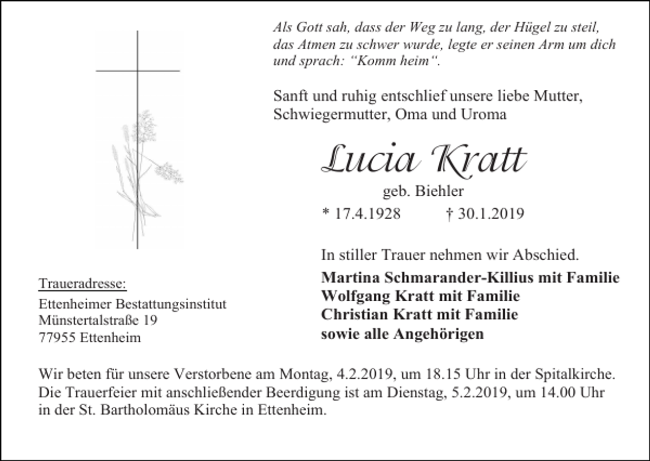 <p>Als Gott sah, dass der Weg zu lang, der Hügel zu steil,<br />das Atmen zu schwer wurde, legte er seinen Arm um dich<br />und sprach: “Komm heim“.</p><p>Sanft und ruhig entschlief unsere liebe Mutter,<br />Schwiegermutter, Oma und Uroma</p><p>Lucia Kratt<br />geb. Biehler<br />* 17.4.1928<br />† 30.1.2019</p><p>Traueradresse:<br />Ettenheimer Bestattungsinstitut<br />Münstertalstraße 19<br />77955 Ettenheim</p><p>In stiller Trauer nehmen wir Abschied.<br />Martina Schmarander-Killius mit Familie<br />Wolfgang Kratt mit Familie<br />Christian Kratt mit Familie<br />sowie alle Angehörigen</p><p>Wir beten für unsere Verstorbene am Montag, 4.2.2019, um 18.15 Uhr in der Spitalkirche.<br />Die Trauerfeier mit anschließender Beerdigung ist am Dienstag, 5.2.2019, um 14.00 Uhr<br />in der St. Bartholomäus Kirche in Ettenheim.</p>