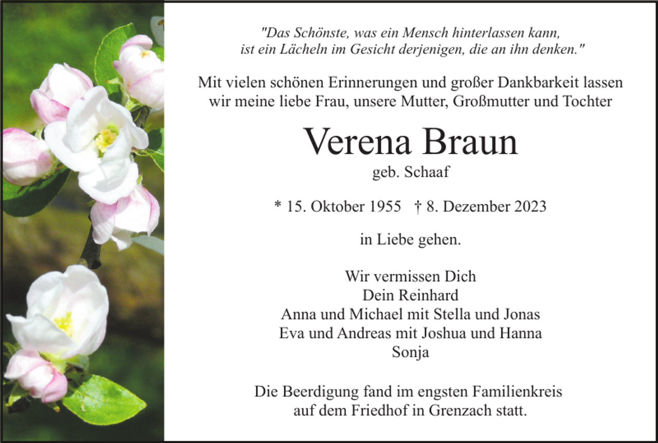 <p>"Das Schönste, was ein Mensch hinterlassen kann,<br />ist ein Lächeln im Gesicht derjenigen, die an ihn denken."</p><p>Mit vielen schönen Erinnerungen und großer Dankbarkeit lassen<br />wir meine liebe Frau, unsere Mutter, Großmutter und Tochter</p><p>Verena Braun<br />geb. Schaaf</p><p>* 15. Oktober 1955 † 8. Dezember 2023<br />in Liebe gehen.<br />Wir vermissen Dich<br />Dein Reinhard<br />Anna und Michael mit Stella und Jonas<br />Eva und Andreas mit Joshua und Hanna<br />Sonja<br />Die Beerdigung fand im engsten Familienkreis<br />auf dem Friedhof in Grenzach statt.</p>