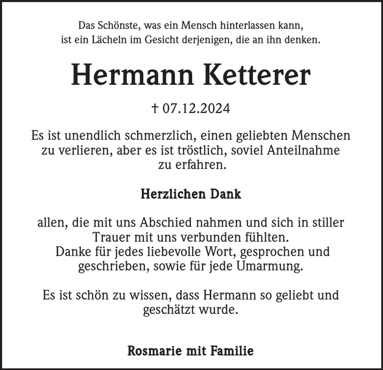 <p>Das Schönste, was ein Mensch hinterlassen kann,<br />ist ein Lächeln im Gesicht derjenigen, die an ihn denken.</p><p>Hermann Ketterer<br />† 07.12.2024<br />Es ist unendlich schmerzlich, einen geliebten Menschen<br />zu verlieren, aber es ist tröstlich, soviel Anteilnahme<br />zu erfahren.<br />Herzlichen Dank</p><p>allen, die mit uns Abschied nahmen und sich in stiller<br />Trauer mit uns verbunden fühlten.<br />Danke für jedes liebevolle Wort, gesprochen und<br />geschrieben, sowie für jede Umarmung.<br />Es ist schön zu wissen, dass Hermann so geliebt und<br />geschätzt wurde.<br />Rosmarie mit Familie</p>