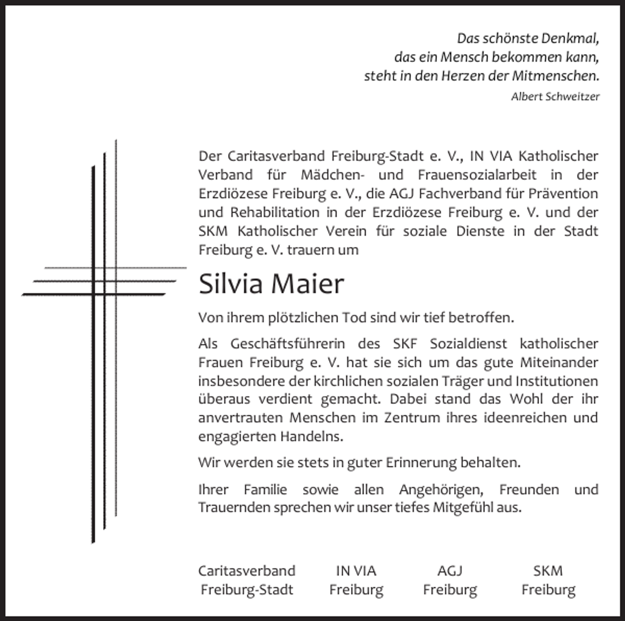 <p>Das schönste Denkmal,<br />das ein Mensch bekommen kann,<br />steht in den Herzen der Mitmenschen.<br />Albert Schweitzer</p><p>Der Caritasverband Freiburg‐Stadt e. V., IN VIA Katholischer<br />Verband für Mädchen‐ und Frauensozialarbeit in der<br />Erzdiözese Freiburg e. V., die AGJ Fachverband für Prävention<br />und Rehabilitation in der Erzdiözese Freiburg e. V. und der<br />SKM Katholischer Verein für soziale Dienste in der Stadt<br />Freiburg e. V. trauern um</p><p>Silvia Maier</p><p>Von ihrem plötzlichen Tod sind wir tief betroffen.<br />Als Geschäftsführerin des SKF Sozialdienst katholischer<br />Frauen Freiburg e. V. hat sie sich um das gute Miteinander<br />insbesondere der kirchlichen sozialen Träger und Institutionen<br />überaus verdient gemacht. Dabei stand das Wohl der ihr<br />anvertrauten Menschen im Zentrum ihres ideenreichen und<br />engagierten Handelns.<br />Wir werden sie stets in guter Erinnerung behalten.<br />Ihrer Familie sowie allen Angehörigen, Freunden und<br />Trauernden sprechen wir unser tiefes Mitgefühl aus.</p><p>Caritasverband<br />Freiburg‐Stadt</p><p>IN VIA<br />Freiburg</p><p>AGJ<br />Freiburg</p><p>SKM<br />Freiburg</p>