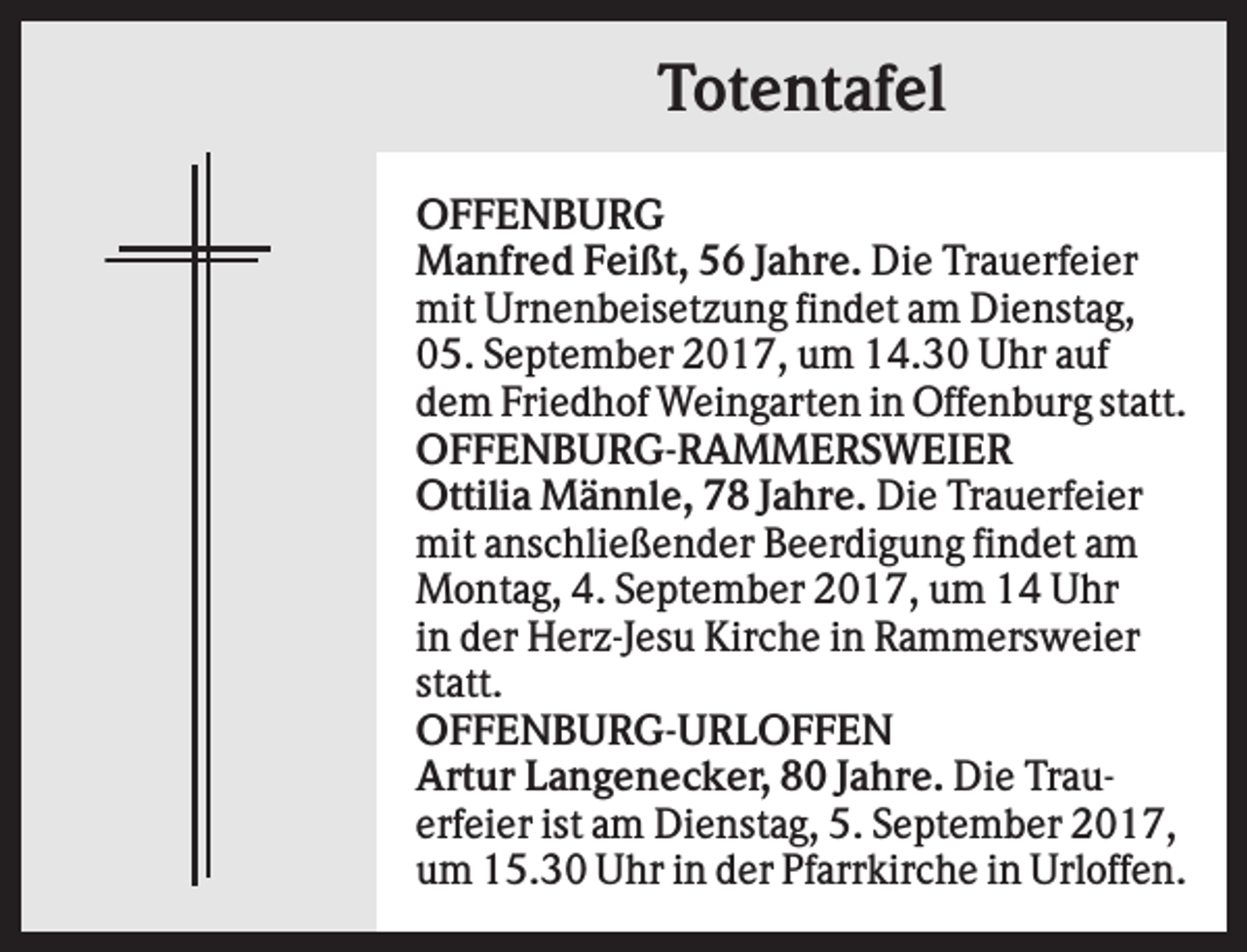 <p>Totentafel<br />OFFENBURG<br />Manfred Feißt, 56 Jahre. Die Trauerfeier<br />mit Urnenbeisetzung findet am Dienstag,<br />05. September 2017, um 14.30 Uhr auf<br />dem Friedhof Weingarten in Offenburg statt.<br />OFFENBURG-RAMMERSWEIER<br />Ottilia Männle, 78 Jahre. Die Trauerfeier<br />mit anschließender Beerdigung findet am<br />Montag, 4. September 2017, um 14 Uhr<br />in der Herz-Jesu Kirche in Rammersweier<br />statt.<br />OFFENBURG-URLOFFEN<br />Artur Langenecker, 80 Jahre. Die Trauerfeier ist am Dienstag, 5. September 2017,<br />um 15.30 Uhr in der Pfarrkirche in Urloffen.</p>