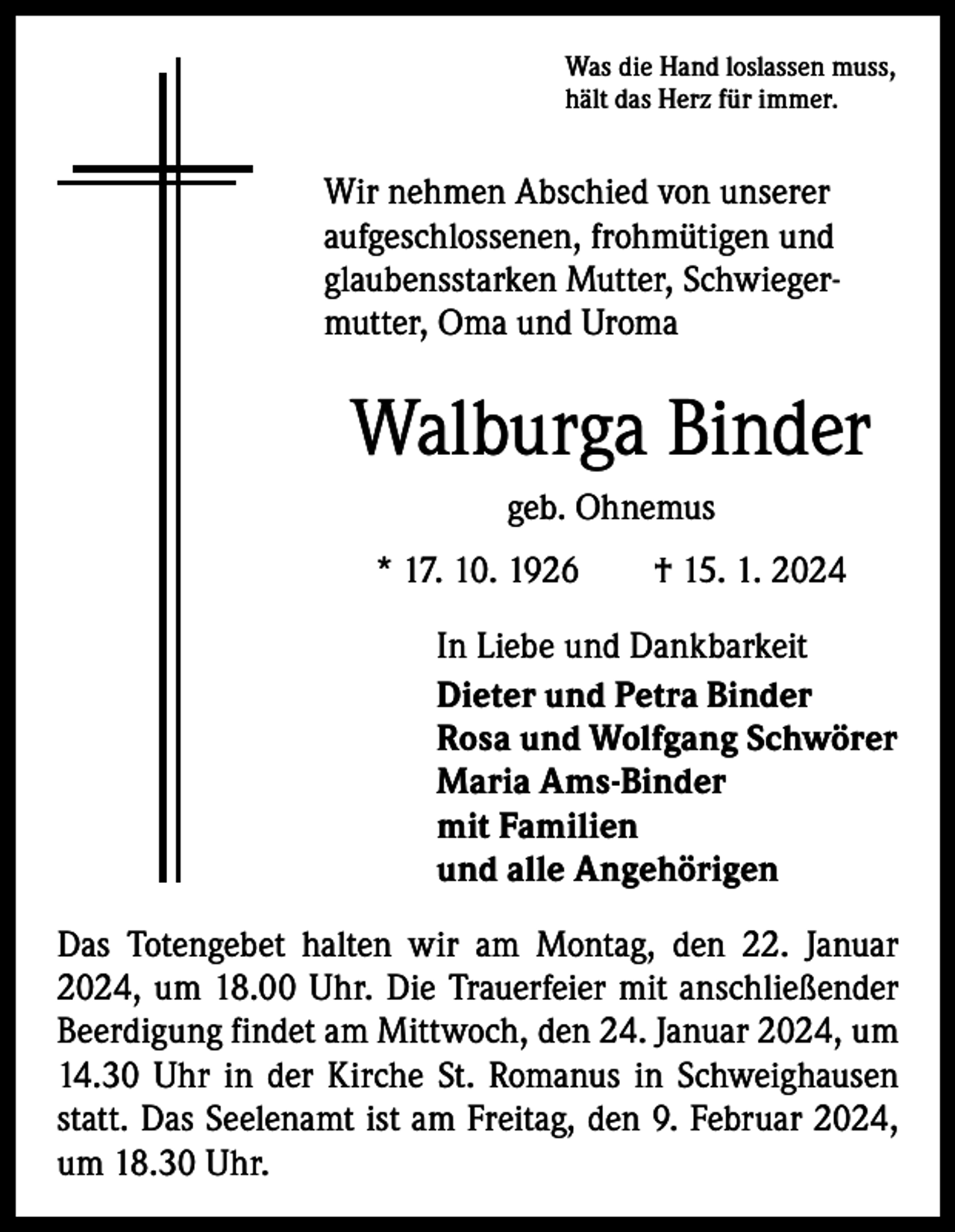<p>Was die Hand loslassen muss,<br />hält das Herz für immer.</p><p>Wir nehmen Abschied von unserer<br />aufgeschlossenen, frohmütigen und<br />glaubensstarken Mutter, Schwiegermutter, Oma und Uroma</p><p>Walburga Binder<br />geb. Ohnemus<br />* 17. 10. 1926 † 15. 1. 2024<br />In Liebe und Dankbarkeit<br />Dieter und Petra Binder<br />Rosa und Wolfgang Schwörer<br />Maria Ams-Binder<br />mit Familien<br />und alle Angehörigen<br />Das Totengebet halten wir am Montag, den 22. Januar<br />2024, um 18.00 Uhr. Die Trauerfeier mit anschließender<br />Beerdigung findet am Mittwoch, den 24. Januar 2024, um<br />14.30 Uhr in der Kirche St. Romanus in Schweighausen<br />statt. Das Seelenamt ist am Freitag, den 9. Februar 2024,<br />um 18.30 Uhr.</p>