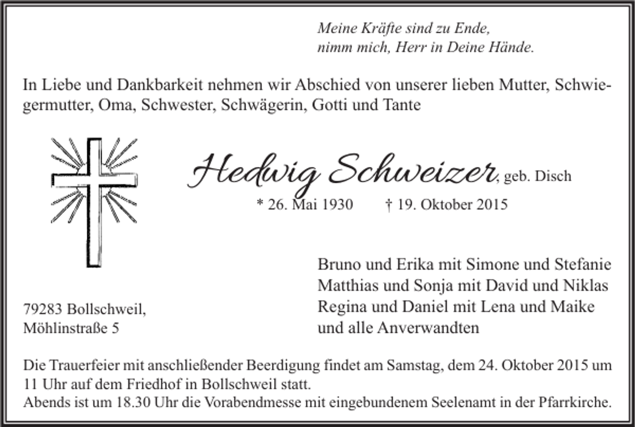 <p>Meine Kräfte sind zu Ende,<br />nimm mich, Herr in Deine Hände.</p><p>In Liebe und Dankbarkeit nehmen wir Abschied von unserer lieben Mutter, Schwiegermutter, Oma, Schwester, Schwägerin, Gotti und Tante</p><p>Hedwig Schweizer</p><p>, geb. Disch</p><p>* 26. Mai 1930</p><p>79283 Bollschweil,<br />Möhlinstraße 5</p><p>† 19. Oktober 2015</p><p>Bruno und Erika mit Simone und Stefanie<br />Matthias und Sonja mit David und Niklas<br />Regina und Daniel mit Lena und Maike<br />und alle Anverwandten</p><p>Die Trauerfeier mit anschließender Beerdigung findet am Samstag, dem 24. Oktober 2015 um<br />11 Uhr auf dem Friedhof in Bollschweil statt.<br />Abends ist um 18.30 Uhr die Vorabendmesse mit eingebundenem Seelenamt in der Pfarrkirche.</p>