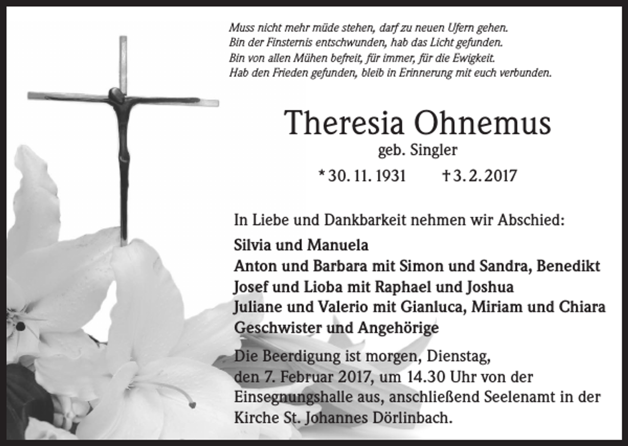 <p>Muss nicht mehr müde stehen, darf zu neuen Ufern gehen.<br />Bin der Finsternis entschwunden, hab das Licht gefunden.<br />Bin von allen Mühen befreit, für immer, für die Ewigkeit.<br />Hab den Frieden gefunden, bleib in Erinnerung mit euch verbunden.</p><p>Theresia Ohnemus<br />geb. Singler<br />* 30. 11. 1931<br />† 3. 2. 2017</p><p>In Liebe und Dankbarkeit nehmen wir Abschied:<br />Silvia und Manuela<br />Anton und Barbara mit Simon und Sandra, Benedikt<br />Josef und Lioba mit Raphael und Joshua<br />Juliane und Valerio mit Gianluca, Miriam und Chiara<br />Geschwister und Angehörige<br />Die Beerdigung ist morgen, Dienstag,<br />den 7. Februar 2017, um 14.30 Uhr von der<br />­Einsegnungshalle aus, anschließend Seelenamt in der<br />Kirche St. Johannes Dörlinbach.</p>