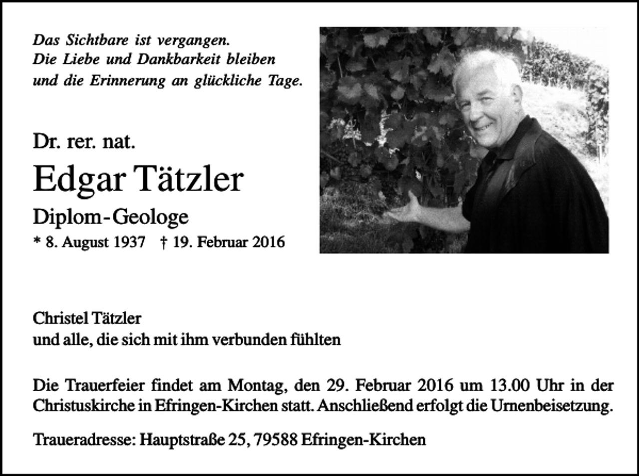 <p>Das Sichtbare ist vergangen.<br />Die Liebe und Dankbarkeit bleiben<br />und die Erinnerung an glückliche Tage.</p><p>Dr. rer. nat.</p><p>Edgar Tätzler<br />Diplom - Geologe<br />* 8. August 1937 † 19. Februar 2016</p><p>Christel Tätzler<br />und alle, die sich mit ihm verbunden fühlten<br />Die Trauerfeier findet am Montag, den 29. Februar 2016 um 13.00 Uhr in der<br />Christuskirche in Efringen-Kirchen statt. Anschließend erfolgt die Urnenbeisetzung.<br />Traueradresse: Hauptstraße 25, 79588 Efringen-Kirchen</p>
